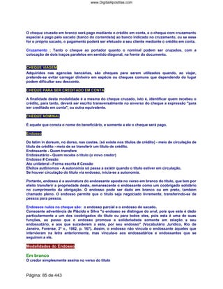 O cheque cruzado em branco será pago mediante o crédito em conta, e o cheque com cruzamento
especial é pago pelo sacado (banco do correntista) ao banco indicado no cruzamento, ou se esse
for o próprio sacado, o pagamento poderá ser efetuado a seu cliente mediante o crédito em conta.
Cruzamento : Tanto o cheque ao portador quanto o nominal podem ser cruzados, com a
colocação de dois traços paralelos em sentido diagonal, na frente do documento.
CHEQUE VIAGEM
Adquiridos nas agencias bancárias, são cheques para serem utilizados quando, ao viajar,
pretende-se evitar carregar dinheiro em espécie ou cheques comuns que dependendo do lugar
podem dificultar seu desconto.
CHEQUE PARA SER CREDITADO EM CONTA
A finalidade desta modalidade é a mesma do cheque cruzado, isto é, identificar quem recebeu o
crédito, para tanto, deverá ser escrito transversalmente no anverso do cheque a expressão para
ser creditado em conta, ou outra equivalente.
CHEQUE NOMINAL
É aquele que consta o nome do beneficiário, e somente a ele o cheque será pago.
Endosso
Do latim in dorsum, no dorso, nas costas. (só existe nos títulos de crédito) - meio de circulação de
título de crédito - meio de se transferir um título de crédito.
Endossante - Quem transfere
Endossatário - Quem recebe o título (o novo credor)
Endosso # Cessão
Ato unilateral - Forma escrita # Cessão
Efeitos autônomos - A autonomia só passa a existir quando o título estiver em circulação.
Se houver circulação do título via endosso, inicia-se a autonomia.
Portanto, endosso é a assinatura do endossante aposta no verso em branco do título, que tem por
efeito transferir a propriedade deste, remanescente o endossante como um coobrigado solidário
no cumprimento da obrigação. O endosso pode ser dado em branco ou em preto, também
chamado pleno. O endosso permite que o título seja negociado livremente, transferindo-se de
pessoa para pessoa.
Endossos nulos no cheque são: o endosso parcial e o endosso do sacado.
Consoante advertência de Plácido e Silva o endosso se distingue do aval, pois que este é dado
particularmente a um dos coobrigados do título ou para todos eles, pois esta é uma de suas
funções, ao passo que o endosso promove a solidariedade somente em relação a seu
endossatário, e aos que sucederem a este, por seu endosso (Vocabulário Jurídico, Rio de
Janeiro, Forense, 2º v., 1982, p. 167). Assim, o endosso não vincula o endossante àqueles que
intervieram na letra anteriormente, mas vincula-o aos endossatários e endossantes que se
seguirem a ele.
Modalidades do Endosso
Em branco
O credor simplesmente assina no verso do título
Página: 85 de 443
www.DigitalApostilas.com
 