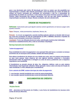 para a sua devolução pelo motivo 28 (devolução por furto ou roubo), que não possibilita sua
reapresentação e protesto. Não estando preenchidos, serão devolvidos por motivo 20 (folha de
cheque em branco cancelada por solicitação do correntista) e não há a necessidade da
apresentação de boletim de ocorrência, muito embora este possa minimizar possíveis ações, via
Cartório, pelos favorecidos dos cheques devolvidos, uma vez que este motivo possibilita a
reapresentação e protesto do cheque. Nessas condições não será cobrada tarifa.
ORDEM DE PAGAMENTO
Definição: Instrumento pelo qual alguém autoriza outrem (geralmente um banco) a pagar certa
quantia a terceiro.
Tipos: Cheques, notas promissórias, duplicatas, faturas, etc.
Omissão: A omissão ao pagamento, acarreta medidas judiciais cabíveis ao devedor além do que
seu nome fica constando em lista de inadimplentes do SPC e SERASA, deixando-o impedido de
efetuar novas transações comerciais e financeiras
Liquidação: Poderá ser efetuada através de recibo, autenticação mecânica das instituições
financeiras e estabelecimentos afins, onde se concretizar a liquidação.
Serviço bancário de transferência
ordem de pagamento
Essa modalidade de ordem de pagamento é uma operação feita pelo banco e consiste na remessa
de dinheiro de um local para outro (cidades, estados até mesmo países).
Para efetuar transferência de dinheiro de uma cidade para outra, para sua própria conta bancária
ou para outra pessoa, basta dirigir-se até uma agência bancária, preencher o formulário
denominado ordem de pagamento e entregá-lo ao caixa do banco, juntamente com a respectiva
importância a ser transferida.
A transferência se procede através de telex, fax., telegrama, telefone, carta ou pelo sistema
informatizado, hoje largamente utilizados. Nesta operação o banco cobra uma taxa em função do
valor transferido e o meio utilizado para a transferência.
Com o advento da CPMF, existem dois tipos de ordem de pagamento:
1 - com isenção, quando transferido para conta de mesma titularidade;
2 - sem isenção, quando transferido para conta de titularidade diferente.
DOCUMENTOS DE CRÉDITO
DOC - TED
Noções Gerais
DOC , abreviatura de Documento de Crédito, é uma forma de transferência de recursos entre
contas de bancos diferentes.
Página: 87 de 443
www.DigitalApostilas.com
 