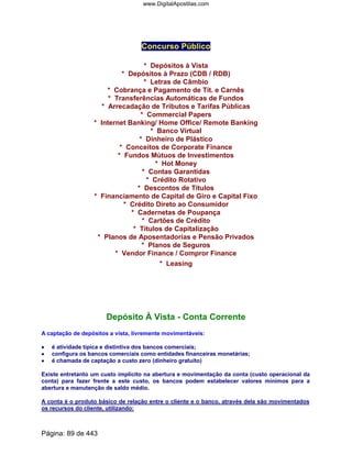 Concurso Público
* Depósitos à Vista
* Depósitos à Prazo (CDB / RDB)
* Letras de Câmbio
* Cobrança e Pagamento de Tít. e Carnês
* Transferências Automáticas de Fundos
* Arrecadação de Tributos e Tarifas Públicas
* Commercial Papers
* Internet Banking/ Home Office/ Remote Banking
* Banco Virtual
* Dinheiro de Plástico
* Conceitos de Corporate Finance
* Fundos Mútuos de Investimentos
* Hot Money
* Contas Garantidas
* Crédito Rotativo
* Descontos de Títulos
* Financiamento de Capital de Giro e Capital Fixo
* Crédito Direto ao Consumidor
* Cadernetas de Poupança
* Cartões de Crédito
* Títulos de Capitalização
* Planos de Aposentadorias e Pensão Privados
* Planos de Seguros
* Vendor Finance / Compror Finance
* Leasing
Depósito À Vista - Conta Corrente
A captação de depósitos a vista, livremente movimentáveis:
•••• é atividade típica e distintiva dos bancos comerciais;
•••• configura os bancos comerciais como entidades financeiras monetárias;
•••• é chamada de captação a custo zero (dinheiro gratuito)
Existe entretanto um custo implícito na abertura e movimentação da conta (custo operacional da
conta) para fazer frente a este custo, os bancos podem estabelecer valores mínimos para a
abertura e manutenção de saldo médio.
A conta é o produto básico de relação entre o cliente e o banco, através dela são movimentados
os recursos do cliente, utilizando:
Página: 89 de 443
www.DigitalApostilas.com
 