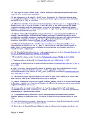 § 4º O Conselho Monetário nacional poderá convidar autoridades, pessoas ou entidades para prestar
esclarecimentos considerados necessários.
§ 5º Nas hipóteses do art. 4º, inciso I, e do § 6º, do art. 49, desta lei, se o Congresso Nacional negar
homologação à emissão extraordinária efetuada, as autoridades responsáveis serão responsabilizadas
nos termos da Lei nº 1059, de 10/04/1950.
§ 6º O Conselho Monetário Nacional encaminhará ao Congresso Nacional, até 31 de março de cada ano,
relatório da evolução da situação monetária e creditícia do País no ano anterior, no qual descreverá,
minudentemente as providências adotadas para cumprimento dos objetivos estabelecidos nesta lei,
justificando destacadamente os montantes das emissões de papel-moeda que tenham sido feitas para
atendimento das atividades produtivas.
§ 7º O Banco Nacional da Habitação é o principal instrumento de execução da política habitacional do
Governo Federal e integra o sistema financeiro nacional, juntamente com as sociedades de crédito
imobiliário, sob orientação, autorização, coordenação e fiscalização do Conselho Monetário Nacional e do
Banco Central da República do Brasil, quanto à execução, nos termos desta lei, revogadas as
disposições especiais em contrário. (Vide Lei nº 9.069, de 29.6.1995)
Art. 5º As deliberações do Conselho Monetário Nacional entendem-se de responsabilidade de seu
Presidente para os efeitos do art. 104, nº I, letra "b", da Constituição Federal e obrigarão também os
órgãos oficiais, inclusive autarquias e sociedades de economia mista, nas atividades que afetem o
mercado financeiro e o de capitais.
Art. 6º O Conselho Monetário Nacional será integrado pelos seguintes membros: (Redação dada pela Lei
nº 5.362, de 30.11.1967) (Vide Lei nº 9.069, de 29.6.1995)
I - Ministro da Fazenda que será o Presidente; (Redação dada pela Lei nº 5.362, de 30.11.1967)
II - Presidente do Banco do Brasil S. A.; (Redação dada pela Lei nº 5.362, de 30.11.1967)
III - Presidente do Banco Nacional do Desenvolvimento Econômico; (Redação dada pela Lei nº 5.362, de
30.11.1967)
IV - Sete (7) membros nomeados pelo Presidente da República, após aprovação do Senado Federal,
escolhidos entre brasileiros de ilibada reputação e notória capacidade em assuntos
econômico-financeiros, com mandato de sete (7) anos, podendo ser reconduzidos. (Redação dada pela
Lei nº 5.362, de 30.11.1967)
§ 1º O Conselho Monetário Nacional deliberará por maioria de votos, com a presença, no mínimo, de 6
(seis) membros, cabendo ao Presidente também o voto de qualidade.
§ 2º Poderão participar das reuniões do Conselho Monetário Nacional (VETADO) o Ministro da Indústria e
do Comércio e o Ministro para Assuntos de Planejamento e Economia, cujos pronunciamentos constarão
obrigatoriamente da ata das reuniões.
§ 3º Em suas faltas ou impedimentos, o Ministro da Fazenda será substituído, na Presidência do
Conselho Monetário Nacional, pelo Ministro da Indústria e do Comércio, ou, na falta deste, pelo Ministro
para Assuntos de Planejamento e Economia.
§ 4º Exclusivamente motivos relevantes, expostos em representação fundamentada do Conselho
Monetário Nacional, poderão determinar a exoneração de seus membros referidos no inciso IV, deste
artigo.
§ 5º Vagando-se cargo com mandato o substituto será nomeado com observância do disposto no inciso
IV deste artigo, para completar o tempo do substituído.
§ 6º Os membros do Conselho Monetário Nacional, a que se refere o inciso IV deste artigo, devem ser
Página: 9 de 443
www.DigitalApostilas.com
 