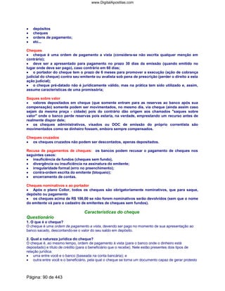 •••• depósitos
•••• cheques
•••• ordens de pagamento;
•••• etc...
Cheques
•••• cheque é uma ordem de pagamento a vista (considera-se não escrita qualquer menção em
contrário);
•••• deve ser a apresentado para pagamento no prazo 30 dias da emissão (quando emitido no
lugar onde deve ser pago), caso contrário em 60 dias;
•••• o portador do cheque tem o prazo de 6 meses para promover a execução (ação de cobrança
judicial do cheque) contra seu emitente ou avalista sob pena de prescrição (perder o direito a esta
ação judicial);
•••• o cheque pré-datado não é juridicamente válido, mas na prática tem sido utilizado e, assim,
assume características de uma promissória;
Saques sobre valor
•••• valores depositados em cheque (que somente entram para as reservas ao banco após sua
compensação) somente podem ser movimentados, no mesmo dia, via cheque (ainda assim caso
sejam da mesma praça - cidade) pois do contrário dão origem aos chamados saques sobre
valor onde o banco perde reservas pois estaria, na verdade, emprestando um recurso antes de
realmente dispor dele;
•••• os cheques administrativos, visados ou DOC de emissão do próprio correntista são
movimentados como se dinheiro fossem, embora sempre compensados.
Cheques cruzados
•••• os cheques cruzados não podem ser descontados, apenas depositados.
Recusa de pagamentos de cheques: os bancos podem recusar o pagamento de cheques nos
seguintes casos:
•••• insuficiência de fundos (cheques sem fundo),
•••• divergência ou insuficiência na assinatura do emitente;
•••• irregularidade formal (erro no preenchimento);
•••• contra-ordem escrita do emitente (bloqueio);
•••• encerramento de contas.
Cheques nominativos x ao portador
•••• Após o plano Collor, todos os cheques são obrigatoriamente nominativos, que para saque,
depósito ou pagamento
•••• os cheques acima de R$ 100,00 se não forem nominativos serão devolvidos (sem que o nome
do emitente vá para o cadastro de emitentes de cheques sem fundos).
Características do cheque
Questionário
1. O que é o cheque?
O cheque é uma ordem de pagamento a vista, devendo ser pago no momento de sua apresentação ao
banco sacado, descontando-se o valor do seu saldo em depósito.
2. Qual a natureza jurídica do cheque?
O cheque é, ao mesmo tempo, ordem de pagamento à vista (para o banco onde o dinheiro está
depositado) e título de crédito (para o beneficiário que o recebe). Nele estão presentes dois tipos de
relação jurídica:
• uma entre você e o banco (baseada na conta bancária); e
• outra entre você e o beneficiário, pela qual o cheque se torna um documento capaz de gerar protesto
Página: 90 de 443
www.DigitalApostilas.com
 