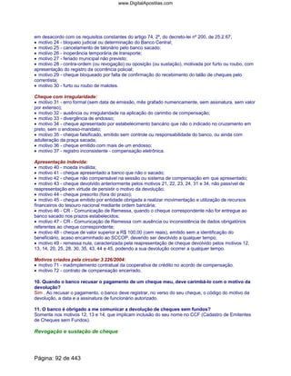 em desacordo com os requisitos constantes do artigo 74, 2º, do decreto-lei nº 200, de 25.2.67;
• motivo 24 - bloqueio judicial ou determinação do Banco Central;
• motivo 25 - cancelamento de talonário pelo banco sacado;
• motivo 26 - inoperância temporária de transporte;
• motivo 27 - feriado municipal não previsto;
• motivo 28 - contra-ordem (ou revogação) ou oposição (ou sustação), motivada por furto ou roubo, com
apresentação do registro da ocorrência policial;
• motivo 29 - cheque bloqueado por falta de confirmação do recebimento do talão de cheques pelo
correntista;
• motivo 30 - furto ou roubo de malotes.
Cheque com irregularidade:
• motivo 31 - erro formal (sem data de emissão, mês grafado numericamente, sem assinatura, sem valor
por extenso);
• motivo 32 - ausência ou irregularidade na aplicação do carimbo de compensação;
• motivo 33 - divergência de endosso;
• motivo 34 - cheque apresentado por estabelecimento bancário que não o indicado no cruzamento em
preto, sem o endosso-mandato;
• motivo 35 - cheque falsificado, emitido sem controle ou responsabilidade do banco, ou ainda com
adulteração da praça sacada;
• motivo 36 - cheque emitido com mais de um endosso;
• motivo 37 - registro inconsistente - compensação eletrônica.
Apresentação indevida:
• motivo 40 - moeda inválida;
• motivo 41 - cheque apresentado a banco que não o sacado;
• motivo 42 - cheque não compensável na sessão ou sistema de compensação em que apresentado;
• motivo 43 - cheque devolvido anteriormente pelos motivos 21, 22, 23, 24, 31 e 34, não passível de
reapresentação em virtude de persistir o motivo da devolução;
• motivo 44 - cheque prescrito (fora do prazo);
• motivo 45 - cheque emitido por entidade obrigada a realizar movimentação e utilização de recursos
financeiros do tesouro nacional mediante ordem bancária;
• motivo 46 - CR - Comunicação de Remessa, quando o cheque correspondente não for entregue ao
banco sacado nos prazos estabelecidos;
• motivo 47 - CR - Comunicação de Remessa com ausência ou inconsistência de dados obrigatórios
referentes ao cheque correspondente;
• motivo 48 - cheque de valor superior a R$ 100,00 (cem reais), emitido sem a identificação do
beneficiário, acaso encaminhado ao SCCOP, devendo ser devolvido a qualquer tempo;
• motivo 49 - remessa nula, caracterizada pela reapresentação de cheque devolvido pelos motivos 12,
13, 14, 20, 25, 28, 30, 35, 43, 44 e 45, podendo a sua devolução ocorrer a qualquer tempo.
Motivos criados pela circular 3.226/2004:
• motivo 71 - inadimplemento contratual da cooperativa de crédito no acordo de compensação.
• motivo 72 - contrato de compensação encerrado.
10. Quando o banco recusar o pagamento de um cheque meu, deve carimbá-lo com o motivo da
devolução?
Sim . Ao recusar o pagamento, o banco deve registrar, no verso do seu cheque, o código do motivo da
devolução, a data e a assinatura de funcionário autorizado.
11. O banco é obrigado a me comunicar a devolução de cheques sem fundos?
Somente nos motivos 12, 13 e 14, que implicam inclusão do seu nome no CCF (Cadastro de Emitentes
de Cheques sem Fundos).
Revogação e sustação de cheque
Página: 92 de 443
www.DigitalApostilas.com
 