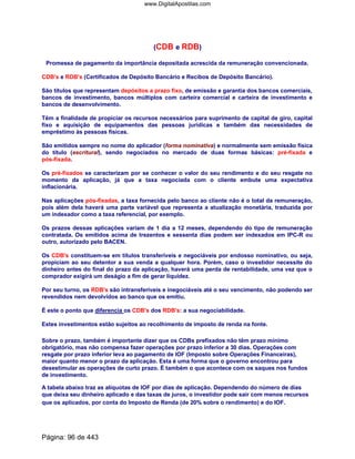 (CDB e RDB)
Promessa de pagamento da importância depositada acrescida da remuneração convencionada.
CDB's e RDB's (Certificados de Depósito Bancário e Recibos de Depósito Bancário).
São títulos que representam depósitos a prazo fixo, de emissão e garantia dos bancos comerciais,
bancos de investimento, bancos múltiplos com carteira comercial e carteira de investimento e
bancos de desenvolvimento.
Têm a finalidade de propiciar os recursos necessários para suprimento de capital de giro, capital
fixo e aquisição de equipamentos das pessoas jurídicas e também das necessidades de
empréstimo às pessoas físicas.
São emitidos sempre no nome do aplicador (forma nominativa) e normalmente sem emissão física
do título (escritural), sendo negociados no mercado de duas formas básicas: pré-fixada e
pós-fixada.
Os pré-fixados se caracterizam por se conhecer o valor do seu rendimento e do seu resgate no
momento da aplicação, já que a taxa negociada com o cliente embute uma expectativa
inflacionária.
Nas aplicações pós-fixadas, a taxa fornecida pelo banco ao cliente não é o total da remuneração,
pois além dela haverá uma parte variável que representa a atualização monetária, traduzida por
um indexador como a taxa referencial, por exemplo.
Os prazos dessas aplicações variam de 1 dia a 12 meses, dependendo do tipo de remuneração
contratada. Os emitidos acima de trezentos e sessenta dias podem ser indexados em IPC-R ou
outro, autorizado pelo BACEN.
Os CDB's constituem-se em títulos transferíveis e negociáveis por endosso nominativo, ou seja,
propiciam ao seu detentor a sua venda a qualquer hora. Porém, caso o investidor necessite do
dinheiro antes do final do prazo da aplicação, haverá uma perda de rentabilidade, uma vez que o
comprador exigirá um deságio a fim de gerar liquidez.
Por seu turno, os RDB's são intransferíveis e inegociáveis até o seu vencimento, não podendo ser
revendidos nem devolvidos ao banco que os emitiu.
É este o ponto que diferencia os CDB's dos RDB's: a sua negociabilidade.
Estes investimentos estão sujeitos ao recolhimento de imposto de renda na fonte.
Sobre o prazo, também é importante dizer que os CDBs prefixados não têm prazo mínimo
obrigatório, mas não compensa fazer operações por prazo inferior a 30 dias. Operações com
resgate por prazo inferior leva ao pagamento de IOF (Imposto sobre Operações Financeiras),
maior quanto menor o prazo da aplicação. Esta é uma forma que o governo encontrou para
desestimular as operações de curto prazo. É também o que acontece com os saques nos fundos
de investimento.
A tabela abaixo traz as alíquotas de IOF por dias de aplicação. Dependendo do número de dias
que deixa seu dinheiro aplicado e das taxas de juros, o investidor pode sair com menos recursos
que os aplicados, por conta do Imposto de Renda (de 20% sobre o rendimento) e do IOF.
Página: 96 de 443
www.DigitalApostilas.com
 