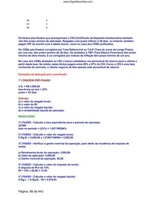 28 6
29 3
30 0
Os títulos pós-fixados que acompanham o CDI (Certificado de Depósito Interbancário) também
não têm prazo mínimo de aplicação. Resgates com prazo inferior a 30 dias, no entanto, também
pagam IOF de acordo com a tabela acima, como no caso dos CDBs prefixados.
Os CDBs pós-fixados corrigidos por Taxa Referencial ou TJLP (Taxa de Juros de Longo Prazo),
por sua vez, têm prazo mínimo de 30 dias. Os atrelados à TBF (Taxa Básica Financeira) têm prazo
mínimo de dois meses. E os corrigidos por índices de inflação têm prazo mínimo de um ano.
No caso dos CDBs atrelados ao CDI, o banco estabelece um percentual de retorno para o cliente a
partir desta taxa. Na média, estes títulos pagam entre 85% e 97% do CDI. Como o CDI é uma taxa
conhecida do mercado, o cliente negocia de fato apenas este percentual de retorno.
Exemplos de aplicação pré e pós-fixada:
1°) CDB/RDB PRÉ-FIXADO
V.A. = R$ 5.000,00
taxa bruta ao ano = 23%
prazo = 32 dias
Calcular:
a) o valor do resgate bruto;
b) o valor do IR;
c) o valor do resgate líquido;
d) a rentabilidade líquida da operação.
RESOLUÇÃO:
1°) PASSO - Calcular a taxa equivalente para o período da operação;
32/360
taxa no período = (23%) = 1,857160594%
2°) PASSO - Calcular o valor do resgate bruto;
V.Rg.B. = 5.000,00 x 1,01857160594 = 5.092,86
3°) PASSO - Verificar o ganho nominal da operação, para efeito de incidência de imposto de
renda;
a) Rendimento bruto da operação: 5.092,86
b) Valor da aplicação: 5.000,00
c) Ganho nominal da operação: 92,86
4°) PASSO - Calcular o valor do imposto de renda;
A alíquota de IR é de 15%
IR = 15% x 92,86 = 13,93
5°) PASSO - Calcular o valor do resgate líquido;
V.Rg.L. = V.Rg.B. - IR = 5.078,93
Página: 98 de 443
www.DigitalApostilas.com
 
