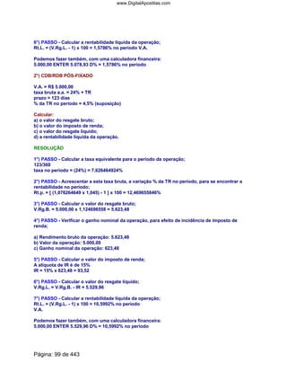 6°) PASSO - Calcular a rentabilidade líquida da operação;
Rt.L. = (V.Rg.L. - 1) x 100 = 1,5786% no período V.A.
Podemos fazer também, com uma calculadora financeira:
5.000,00 ENTER 5.078,93 D% = 1,5786% no período
2°) CDB/RDB PÓS-FIXADO
V.A. = R$ 5.000,00
taxa bruta a.a. = 24% + TR
prazo = 123 dias
% da TR no período = 4,5% (suposição)
Calcular:
a) o valor do resgate bruto;
b) o valor do imposto de renda;
c) o valor do resgate líquido;
d) a rentabilidade líquida da operação.
RESOLUÇÃO
1°) PASSO - Calcular a taxa equivalente para o período da operação;
123/360
taxa no período = (24%) = 7,626464924%
2°) PASSO - Acrescentar a esta taxa bruta, a variação % da TR no período, para se encontrar a
rentabilidade no período;
Rt.p. = [ (1,076264649 x 1,045) - 1 ] x 100 = 12,469655846%
3°) PASSO - Calcular o valor do resgate bruto;
V.Rg.B. = 5.000,00 x 1,124696558 = 5.623,48
4°) PASSO - Verificar o ganho nominal da operação, para efeito de incidência de imposto de
renda;
a) Rendimento bruto da operação: 5.623,48
b) Valor da operação: 5.000,00
c) Ganho nominal da operação: 623,48
5°) PASSO - Calcular o valor do imposto de renda;
A alíquota de IR é de 15%
IR = 15% x 623,48 = 93,52
6°) PASSO - Calcular o valor do resgate líquido;
V.Rg.L. = V.Rg.B. - IR = 5.529,96
7°) PASSO - Calcular a rentabilidade líquida da operação;
Rt.L. = (V.Rg.L. - 1) x 100 = 10,5992% no período
V.A.
Podemos fazer também, com uma calculadora financeira:
5.000,00 ENTER 5.529,96 D% = 10,5992% no período
Página: 99 de 443
www.DigitalApostilas.com
 