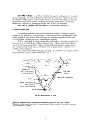 OUTRAS FONTES. - Amentilhos5, sarcóbatos6 , salgueiros, sabugueiros e erva, apenas
crescem onde a água está próxima da superfície. Procure estes sinais e cave. Os locais que estão
visivelmente húmidos, onde os animais esgaravataram ou onde as moscas pairam, indicam água
recentemente à superfície. Recolha o orvalho nas noites claras, absorvendo-o com um lenço.
Durante uma forte queda de orvalho pode recolher cerca de meio litro numa hora.
        DESERTOS. TRÓPICOS E OCEANOS. - Ver os capítulos apropriados.

0 condensador de água

         Um método de obter água é através do «condensador de água». Funciona da seguinte
maneira: o calor solar eleva a temperatura do ar e do solo debaixo de um lencol de plástico até o
ar ficar saturado de vapor de água. Este condensa-se em gotículas na superfície inferior mais
fresca do plástico e, lentamente, escorre, pingando, para um balde.
         Embora a quantidade de água produzida pelos condensadores entre as dezasseis e as oito
horas seja cerca de metade da que produzem durante o dia, a verdade é que produzem alguma
durante a noite. Após o pôr do Sol, o plástico arrefece rapidamente, enquanto a temperatura do
solo permanece relativamente elevada, pelo que o vapor de água continua a condensar-se na
superfície inferior do plástico.
         Para construir um condensador de água, ver a fig. 6-5. Os materiais básicos para construir
um «condensador» para sua própria sobrevivência são:




                                      Fig. 6-5 O condensador de água



5
 Plantas da família das tifáceas, de folhas chatas e compridas, usadas para fazer cestos e tapetes.
6
 Plantas típicas das regrides desérticas do Oeste americano, de folhas carnudas e frutos secos, de que muitas
vezes se alimentam os rebanhos.




                                                       93
 
