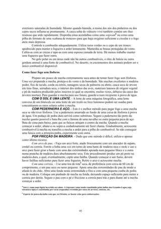 exteriores saturadas de humidade. Mesmo quando húmida, a resina dos nós dos pinheiros ou dos
cepos secos inflama-se prontamente. A casca solta do vidoeiro vivo também contém um óleo
resinoso que arde rapidamente. Disponha estas acendalhas como uma wigwam8 ou como uma
pilha do formato de uma «cabana de troncos» para que haja oxigénio suficiente a circular e o fogo
ateie mais depressa.
        Controle a combustão adequadamente. Utilize toros verdes ou o cepo de um tronco
apodrecido para manter a fogueira a arder lentamente. Mantenha as brasas protegidas do vento.
Cubra-as com as cinzas e tape-as com uma espessa camada de terra. Dá menos trabalho manter
uma fogueira que fazer outra.
        No gelo polar ou em áreas onde não há outros combustíveis, o óleo de baleia ou outra
gordura animal é uma fonte de combustível. No deserto, os excrementos dos animais podem ser o
único combustível disponível.

Como fazer fogo sem fósforos
         Prepare um pouco de mecha extremamente seca antes de tentar fazer fogo sem fósforos.
Uma vez preparada a mecha, proteja-a do vento e da humidade. São mechas excelentes a madeira
podre, fios de tecido, corda ou retrós, ramagens secas de palmeira ou abeto, casca seca de árvore
em tiras finas, serradura seca, o interior dos ninhos das aves, materiais lanosos de origem vegetal
e pó de madeira produzido pelos insectos (o qual se encontra, muitas vezes, debaixo da casca das
árvores mortas). Para guardar a mecha para uso futuro, guarde-a num recipiente à prova de água.
         COM O SOL E UMA LENTE. - A lente de uma máquina fotográfica, uma lente
convexa de um binóculo ou uma lente de um óculo ou foco luminoso podem ser usadas para
concentrarem os raios solares sobre a mecha.
         COM PEDERNEIRA E AÇO. - Este é o melhor método para pegar fogo a uma mecha
seca se não tiver fósforos. Use a pederneira amarrada ao fundo de uma caixa de fósforos à prova
de água. Um pedaço de pedra dura servirá como substituto. Segure a pederneira tão perto da
mecha quanto possível e bata-lhe com a lâmina de uma navalha ou outra pequena peca de aço.
Bata de cima para baixo, para que as faíscas atinjam o centro da mecha. Quando a mecha
começar a arder, abane-a ou sopre-a cuidadosamente até fazer chama. Gradualmente, acrescente
combustível à mecha ou transfira a mecha a arder para a pilha do combustível. Se não conseguir
uma faísca com a primeira pedra, experimente com outra.
         POR FRICÇÃO DA MADEIRA. - Dado que este método é difícil, utilize-o apenas
como último recurso.
         Com arco de pua. - Faça um arco forte, atado frouxamente com um atacador de sapato,
cordel ou correia. Enrole a linha uma vez em torno de uma haste de madeira seca e mole e use o
arco para fazer girar a haste com uma das extremidades apoiada num pequeno bloco e a outra
numa prancha de madeira dura absolutamente seca. Este procedimento produz um pó preto na
madeira dura, a qual, eventualmente, capta uma faúlha. Quando começar a sair fumo, deverá
haver faúlhas suficientes para fazer uma fogueira. Retire o arco e acrescente mecha.
         Com uma correia. - Use uma tira de rota9 seca, de preferência com cerca de 60 cm de
comprimento, e um pau seco ou ramo pequeno. Apoie uma das extremidades do pau de modo a
afastá-lo do chão. Abra uma fenda nesta extremidade e fixe-a com uma pequena cunha de pedra
ou de madeira. Coloque um punhado de mecha na fenda, deixando espaço suficiente para meter a
correia por detrás. Segure o pau com o pé e friccione a correia para trás e para diante até a mecha
começar a arder.
8
 Isto é, como uma tigela invertida ou calote. A wigwam é uma tenda constituída pelos índios dos Grandes Lagos cuja
estrutura típica é constituída por varas arqueadas revestida por casca de arvores, esteiras, etc.
9
    Espécie de junco-da-india com que, no Oriente, se fazem velas para embarcações.




                                                             95
 