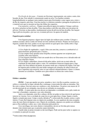 Por fricção de dois paus. - Consiste em friccionar vigorosamente, um contra o outro, dois
bocados de pau. Este método é comummente usado na selva. Use bambus cortados
longitudinalmente ou qualquer outra madeira macia para friccionador e uma vagem seca, como a
da flor do coqueiro, para base. Uma boa mecha é a cobertura castanha e penugenta da palmeira ou
o material seco que se encontra na base das folhas dos coqueiros.
         Com munições e pólvora. - Prepare uma pilha de aparas de madeira. Coloque a pólvora
de vários cartuchos na base da pilha. Tome duas pedras e polvilhe uma delas com um pouco de
pólvora. Friccione as duas pedras, imediatamente acima da pólvora da base da pilha. Isto lançará
fogo à pólvora da pedra e, por sua vez, à restante pólvora e às aparas de madeira.

Fogueiras para cozinhar

        Uma fogueira pequena e alguns tipos de fogão são melhores para cozinhar. Coloque a
madeira cruzada e deixe-a arder até formar um leito uniforme de brasas. Prepare um local para a
fogueira, usando dois toros, pedras ou um rego estreito no qual apoie uma vasilha sobre o fogo
        Há vários tipos de «fogões expeditos»:

           1) Um «fogão de vagabundo», o qual é feito com uma lata, conserva o combustível e é
           particularmente apropriado para o Árctico.
           2) Uma simples haste apoiada numa forquilha costuma aguentar um recipiente para
           cozinhar sobre uma fogueira.
           3) Uma fogueira destinada a fazer um assado deve ser feita numa cova e deixada arder até
           ficar reduzida a brasas.
           4) Um «fogão» subterrâneo, desenvolvido pelos índios, inclui um ou mais tubos de
           ventilação do lado donde sopra o vento. Os ventiladores fornecem tiragem para o fogo
           arder com força debaixo da panela, do mesmo modo que a chaminé dos fogões. Este tipo
           de fogueira para cozinhar tem uma nítida vantagem nas situações de sobrevivência em
           que a segurança seja essencial, uma vez que reduzirá substancialmente o fumo e a chama
           inerentes ao cozinheiro. Também serve para reduzir os efeitos dos ventos fortes.

                                              Cozinhar
Esfolar e amanhar

         PEIXE. - Logo que apanhe um peixe, amanhe-o, isto é, tire-lhe as guelras, escame-o ou
esfole-o e extraia-lhe as tripas, abrindo-lhe o estômago e removendo-lhe todas as entranhas. Não
lhe corte a cabeça. Esta tem carne nos «ombros» e nas «bochechas». Os peixes com menos de 10
cm não precisam de ser estripados, mas devem ser esfolados ou escamados.
         AVES. - A maior parte das aves devem ser depenadas e cozinhadas com a pele, tendo em
vista reter a humidade e aumentar o seu valor alimentar.
         Após a ave depenada, corte-lhe a cabeça e dê-lhe um golpe no ânus através do qual possa
remover as vísceras. Lave a cavidade do corpo da ave com água doce e limpa. Separe a moela,
fígado e coração para assar. Limpe a moela, abrindo-a10 e removendo-lhe os grãos, areias e a pele
interior. É mais fácil depenar uma ave depois de escaldada. As aves aquáticas são uma excepção;
estas são mais fáceis de depenar a seco. Depois de cozinhadas, algumas aves podem ser esfoladas
para se lhes melhorar o sabor, nas o valor alimentar pode perder-se.
         Aves necrófagas, tais como abutres e tartaranhões, devem ser fervidas pelo menos
durante vinte minutos para que os parasitas sejam destruídos.
         Guarde todas as penas (excepto as das necrófagas). Pode usá-las para isolar os sapatos ou
o vestuário ou para pôr na cama
10
     Corte-a como se fosse um papo-seco.



                                                 97
 