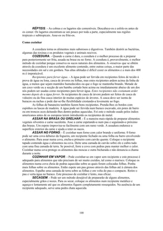 RÉPTEIS. - As cobras e os lagartos são comestíveis. Descabece-os e esfole-os antes de
os comer. Os lagartos encontram-se um pouco por toda a parte, especialmente nas regiões
tropicais e subtropicais. Asse-os ou frite-os.

Como cozinhar

        A cozedura torna os alimentos mais saborosos e digestivos. Também destrói as bactérias,
algumas das toxinas e os produtos vegetais e animais nocivos.
        COZEDURA. - Quando a carne é dura, a cozedura é o melhor processo de a preparar
para posteriormente ser frita, assada na brasa ou no forno. A cozedura é, provavelmente, o melhor
método de cozinhar porque conserva os sucos naturais dos alimentos. A «reserva» que se obtém
através da cozedura é um excelente alimento contendo, entre outras coisas, a maior parte das
necessidades em sal e em gordura. Nas altas altitudes é difícil cozer os alimentos e a mais dos 400
m é impraticável.
        Recipientes para ferver água. - A água pode ser fervida em recipientes feitos de tecido à
prova de água ou lona, casca de árvores ou folhas, mas estes recipientes ardem acima da linha de
água, a menos que sejam mantidos humedecidos ou que o fogo se mantenha brando. Metade de
um coco verde ou a secção de um bambu cortado bem acima ou imediatamente abaixo de um dos
nós podem ser usadas como recipientes para ferver água. Estes recipientes não costumam arder
mesmo depois de a água ferver. 0s recipientes de casca de árvore podem ser feitos de casca de
vidoeiro ou da fina casca interior de muitas espécies de árvores. A casca deve ser isenta de
buracos ou rachas e pode dar-se-lhe flexibilidade crestando-a levemente ao fogo.
        As folhas de bananeira também fazem bons recipientes. Prenda-lhes os bordos com
espinhos ou lascas de madeira. A água pode ser fervida num buraco escavado, em potes de barro
ou em troncos ocos deitando-lhes dentro pedras aquecidas. Foi este o método usado pelos índios
americanos antes de os europeus terem introduzido os recipientes de metal.
        ASSAR NA BRASA OU GRELHAR. - É a maneira mais rápida de preparar alimentos
vegetais silvestres e carne suculenta. Asse a carne espetando-a num pau e segurando-o próximo
das brasas. Um espeto improvisa-se facilmente com um ramo verde. A assadura endurece a
superfície exterior da carne e ajuda a reter os sucos.
        ASSAR NO FORNO. - É cozinhar num forno com calor brando e uniforme. 0 forno
pode ser uma cova debaixo da fogueira, um recipiente fechado ou uma folha ou barro envolvendo
o alimento. Para assar numa cova, encha-a primeiro com carvão quente. Coloque o recipiente
tapado contendo água e alimentos na cova. Deite uma camada de carvão sobre ele e cubra tudo
com uma fina camada de terra. Se possível, forre a cova com pedras para manter melhor o calor.
Cozinhar numa cova protege os alimentos das moscas e outra bicharada e não denuncia a chama
durante a noite.
        COZINHAR EM VAPOR. - Pode cozinhar-se em vapor sem recipiente e este processo é
adequado para alimentos que não precisam de ser muito cozidos, tal como o marisco. Coloque os
alimentos numa cova cheia de pedras aquecidas sobre as quais foram colocadas folhas. Ponha
mais folhas sobre os alimentos. Então espete um pau grosso através das folhas até à câmara dos
alimentos. Espalhe uma camada de terra sobre as folhas e em volta do pau e compacte. Retire o
pau e verta água no buraco. Este processo de cozinhar é lento, mas eficaz.
        SECAGEM. - Pode ser um método desejável de prepararão de alguns alimentos,
especialmente grãos e nozes. Para os secar, coloque os alimentos num recipiente metálico e
aqueça-o lentamente até que os alimentos fiquem completamente ressequidos. Na ausência de um
recipiente adequado, serve uma pedra chata aquecida.




                                               100
 