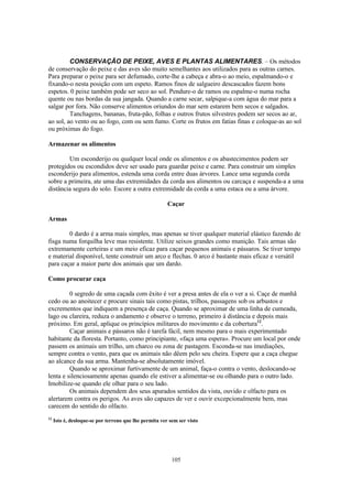 CONSERVAÇÃO DE PEIXE, AVES E PLANTAS ALIMENTARES. – Os métodos
de conservação do peixe e das aves são muito semelhantes aos utilizados para as outras carnes.
Para preparar o peixe para ser defumado, corte-lhe a cabeça e abra-o ao meio, espalmando-o e
fixando-o nesta posição com um espeto. Ramos finos de salgueiro descascados fazem bons
espetos. 0 peixe também pode ser seco ao sol. Pendure-o de ramos ou espalme-o numa rocha
quente ou nas bordas da sua jangada. Quando a carne secar, salpique-a com água do mar para a
salgar por fora. Não conserve alimentos oriundos do mar sem estarem bem secos e salgados.
         Tanchagens, bananas, fruta-pão, folhas e outros frutos silvestres podem ser secos ao ar,
ao sol, ao vento ou ao fogo, com ou sem fumo. Corte os frutos em fatias finas e coloque-as ao sol
ou próximas do fogo.

Armazenar os alimentos

        Um esconderijo ou qualquer local onde os alimentos e os abastecimentos podem ser
protegidos ou escondidos deve ser usado para guardar peixe e carne. Para construir um simples
esconderijo para alimentos, estenda uma corda entre duas árvores. Lance uma segunda corda
sobre a primeira, ate uma das extremidades da corda aos alimentos ou carcaça e suspenda-a a uma
distância segura do solo. Escore a outra extremidade da corda a uma estaca ou a uma árvore.

                                                        Caçar

Armas

        0 dardo é a arma mais simples, mas apenas se tiver qualquer material elástico fazendo de
fisga numa forquilha leve mas resistente. Utilize seixos grandes como munição. Tais armas são
extremamente certeiras e um meio eficaz para caçar pequenos animais e pássaros. Se tiver tempo
e material disponível, tente construir um arco e flechas. 0 arco é bastante mais eficaz e versátil
para caçar a maior parte dos animais que um dardo.

Como procurar caça

         0 segredo de uma caçada com êxito é ver a presa antes de ela o ver a si. Caçe de manhã
cedo ou ao anoitecer e procure sinais tais como pistas, trilhos, passagens sob os arbustos e
excrementos que indiquem a presença de caça. Quando se aproximar de uma linha de cumeada,
lago ou clareira, reduza o andamento e observe o terreno, primeiro à distância e depois mais
próximo. Em geral, aplique os princípios militares do movimento e da cobertura12.
         Caçar animais e pássaros não é tarefa fácil, nem mesmo para o mais experimentado
habitante da floresta. Portanto, como principiante, «faça uma espera». Procure um local por onde
passem os animais um trilho, um charco ou zona de pastagem. Esconda-se nas imediações,
sempre contra o vento, para que os animais não dêem pelo seu cheira. Espere que a caça chegue
ao alcance da sua arma. Mantenha-se absolutamente imóvel.
         Quando se aproximar furtivamente de um animal, faça-o contra o vento, deslocando-se
lenta e silenciosamente apenas quando ele estiver a alimentar-se ou olhando para o outro lado.
Imobilize-se quando ele olhar para o seu lado.
         Os animais dependem dos seus apurados sentidos da vista, ouvido e olfacto para os
alertarem contra os perigos. As aves são capazes de ver e ouvir excepcionalmente bem, mas
carecem do sentido do olfacto.
12
     Isto é, desloque-se por terreno que lhe permita ver sem ser visto




                                                          105
 