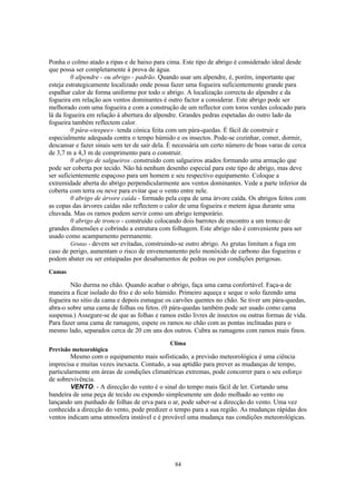 Ponha o colmo atado a ripas e de baixo para cima. Este tipo de abrigo é considerado ideal desde
que possa ser completamente à prova de água.
         0 alpendre - ou abrigo - padrão. Quando usar um alpendre, é, porém, importante que
esteja estrategicamente localizado onde possa fazer uma fogueira suficientemente grande para
espalhar calor de forma uniforme por todo o abrigo. A localização correcta do alpendre e da
fogueira em relação aos ventos dominantes é outro factor a considerar. Este abrigo pode ser
melhorado com uma fogueira e com a construção de um reflector com toros verdes colocado para
lá da fogueira em relação à abertura do alpendre. Grandes pedras espetadas do outro lado da
fogueira também reflectem calor.
         0 pára-«teepee» - tenda cónica feita com um pára-quedas. É fácil de construir e
especialmente adequada contra o tempo húmido e os insectos. Pode-se cozinhar, comer, dormir,
descansar e fazer sinais sem ter de sair dela. É necessária um certo número de boas varas de cerca
de 3,7 m a 4,3 m de comprimento para o construir.
         0 abrigo de salgueiros - construído com salgueiros atados formando uma armação que
pode ser coberta por tecido. Não há nenhum desenho especial para este tipo de abrigo, mas deve
ser suficientemente espaçoso para um homem e seu respectivo equipamento. Coloque a
extremidade aberta do abrigo perpendicularmente aos ventos dominantes. Vede a parte inferior da
coberta com terra ou neve para evitar que o vento entre nele.
         0 abrigo de árvore caída - formado pela copa de uma árvore caída. Os abrigos feitos com
as copas das árvores caídas não reflectem o calor de uma fogueira e metem água durante uma
chuvada. Mas os ramos podem servir como um abrigo temporário.
         0 abrigo de tronco - construído colocando dois barrotes de encontro a um tronco de
grandes dimensões e cobrindo a estrutura com folhagem. Este abrigo não é conveniente para ser
usado como acampamento permanente.
         Grutas - devem ser evitadas, construindo-se outro abrigo. As grutas limitam a fuga em
caso de perigo, aumentam o risco de envenenamento pelo monóxido de carbono das fogueiras e
podem abater ou ser entaipadas por desabamentos de pedras ou por condições perigosas.
Camas

        Não durma no chão. Quando acabar o abrigo, faça uma cama confortável. Faça-a de
maneira a ficar isolado do frio e do solo húmido. Primeiro aqueça e seque o solo fazendo uma
fogueira no sitio da cama e depois esmague os carvões quentes no chão. Se tiver um pára-quedas,
abra-o sobre uma cama de folhas ou fetos. (0 pára-quedas também pode ser usado como cama
suspensa.) Assegure-se de que as folhas e ramos estão livres de insectos ou outras formas de vida.
Para fazer uma cama de ramagens, espete os ramos no chão com as pontas inclinadas para o
mesmo lado, separados cerca de 20 cm uns dos outros. Cubra as ramagens com ramos mais finos.
                                              Clima
Previsão meteorológica
         Mesmo com o equipamento mais sofisticado, a previsão meteorológica é uma ciência
imprecisa e muitas vezes inexacta. Contudo, a sua aptidão para prever as mudanças de tempo,
particularmente em áreas de condições climatéricas extremas, pode concorrer para o seu esforço
de sobrevivência.
         VENTO. - A direcção do vento é o sinal do tempo mais fácil de ler. Cortando uma
bandeira de uma peça de tecido ou expondo simplesmente um dedo molhado ao vento ou
lançando um punhado de folhas de erva para o ar, pode saber-se a direcção do vento. Uma vez
conhecida a direcção do vento, pode predizer o tempo para a sua região. As mudanças rápidas dos
ventos indicam uma atmosfera instável e é provável uma mudança nas condições meteorológicas.




                                               84
 