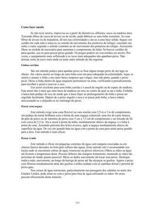Como fazer anzóis

         Se não tiver anzóis, improvise-os a partir de distintivos, alfinetes, ossos ou madeira dura.
Torcendo fibras de casca de árvore ou de tecido, pode fabricar-se uma linha resistente. Ao usar
fibras de árvore ou de trepadeira, dê nós nas extremidades e ate-as a uma base sólida. Segure um
cordão em cada mão e torça-os no sentido do movimento dos ponteiros do relógio, cruzando um
sobre o outro segundo o sentido contrário ao do movimento dos ponteiros do relógio. Acrescente
fibras na medida do necessário para aumentar o comprimento da linha. Se houver cordões de
pára-quedas, use-os para pescar peixe graúdo. Os pregos podem ser convertidos em anzóis. Por
vezes, o equipamento mais sofisticado e os iscos mais adequados não apanham peixe. Não
desista; tente de novo mais tarde ou tente outro método do dia seguinte.
Linhas corridas

         São um método prático para apanhar peixe se ficar algum tempo perto de um lago ou
ribeiro. Ate vários anzóis ao longo de uma linha com um peso adequado na extremidade. Isque os
anzóis e amarre a linha a um ramo baixo suspenso que vergue, mas não parta, quando o peixe
picar. Deixe a linha dentro de água enquanto permanecer na zona, verificando-a periodicamente
para recolher o peixe e renovar o isco.
         Um anzol excelente para uma linha corrida é o anzol de engolir ou de espeto de madeira.
Este anzol não é mais que uma lasca de madeira ou osso ao centro da qual se ata a linha. Embeba
a lasca num pedaço de isco de modo que a lasca fique no prolongamento da linha e possa ser
engolida facilmente. Depois de o peixe engolir o isco e se puxar pela linha, a lasca rodará,
atravessando-se e alojando-se no estômago do peixe.
Pescar com negaça

        Este método exige uma cana flexível ou vara similar com 2,5 m a 3 m de comprimento,
um pedaço de metal brilhante com a forma de uma negaça comercial, uma tira de carne branca,
de pele de porco ou de intestino de peixe com 5 cm a 7,5 cm de comprimento e um bocado de fio
com cerca de 2,5 m. Ate o anzol à ponta da linha, imediatamente abaixo da negaça, e a linha à
ponta da cana. Actuando próximo dos leitos ervosos, agite a negaça imediatamente abaixo da
superfície da água. De vez em quando bata na água com a ponta da cana para atrair peixe graúdo
para a área. Este método é mais eficaz.

Pescar à mão

         Este método é eficaz em pequenas correntes de água com margens escavadas ou em
charcos baixos deixados no leito pelo refluxo das águas. (Este método não é recomendado nos
locais onde se encontram cobras de água venenosas ou peixes eléctricos.) Meta as mãos na água
até ficarem a temperatura desta. Procure debaixo das margens lentamente, mantendo as mãos tão
próximas do fundo quanto possível. Mexa os dedos suavemente até tocar num peixe. Desloque
então a mão, suavemente, ao longo da barriga do peixe até lhe alcançar as guelras. Agarre o peixe
com firmeza imediatamente atrás das guelras e tenha cuidado com as espinhas dorsal e peitoral do
peixe-gato.
         Nos cursos de água torrenciais, particularmente nas passagens dos salmões no norte dos
Estados Unidos, pode atirar-se com o peixe para fora de água utilizando as mãos. Os ursos
pescam eficazmente desta maneira.




                                                 111
 