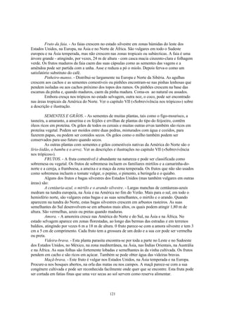 Fruto da faia. - As faias crescem no estado silvestre em zonas húmidas do leste dos
Estados Unidos, na Europa, na Ásia e no Norte de África. São vulgares em todo o Sudeste
europeu e na Ásia temperada, mas não crescem nas zonas tropicais ou subárcticas. A faia é uma
árvore grande - atingindo, por vezes, 24 m de altura - com casca macia cinzento-clara e folhagem
verde. Os frutos maduros da faia caem das suas cápsulas como as sementes das vagens e a
amêndoa pode ser partida com a unha. Asse e reduza a pó o miolo. Depois ferva-o como um
satisfatório substituto do café.
         Pinheiro-manso. - Distribui-se largamente na Europa e Norte da Sibéria. As agulhas
crescem aos cachos e as sementes comestíveis ou pinhões encontram-se nas pinhas lenhosas que
pendem isoladas ou aos cachos próximo dos topos dos ramos. Os pinhões crescem na base das
escamas da pinha e, quando maduros, caem da pinha madura. Coma-os ao natural ou assados.
         Embora cresça nos trópicos no estado selvagem, outra noz, o coco, pode ser encontrado
nas áreas tropicais da América do Norte. Ver o capitulo VII («Sobrevivência nos trópicos») sobre
a descrição e ilustração.

         SEMENTES E GRÃOS. - As sementes de muitas plantas, tais como o figo-mourisco, a
tasneira, a amaranto, a anserina e os feijões e ervilhas de plantas do tipo do feijoeiro, contêm
óleos ricos em proteína. Os grãos de todos os cereais e muitas outras ervas também são ricos em
proteína vegetal. Podem ser moídos entre duas pedras, misturados com água e cozidos, para
fazerem papas, ou podem ser comidos secos. Os grãos como o milho também podem ser
conservados para uso futuro quando secos.
         As outras plantas com sementes e grãos comestíveis nativas da América do Norte são o
lírio-lódão, o bambu e o arroz. Ver as descrições e ilustrações no capitulo VII («Sobrevivência
nos trópicos»).
         FRUTOS. - A fruta comestível é abundante na natureza e pode ser classificada como
sobremesa ou vegetal. Os frutos de sobremesa incluem os familiares mirtilos e a camarinha-do-
norte e a cereja, a framboesa, a ameixa e a maça da zona temperada. Os frutos que não são usados
como sobremesa incluem o tomate vulgar, o pepino, o pimento, a beringela e o quiabo.
         Alguns dos frutos e bagas silvestres dos Estados Unidos (mas também vulgares em outras
áreas) são:
         A centáuria-azul, o mirtilo e o arando silvestre. - Largas manchas de centáureas-azuis
medram na tundra europeia, na Ásia e na América no fim do Verão. Mais para o sul, em todo o
hemisfério norte, são vulgares estas bagas e as suas semelhantes, o mirtilo e o arando. Quando
aparecem na tundra do Norte, estas bagas silvestres crescem em arbustos rasteiros. As suas
semelhantes do Sul desenvolvem-se em arbustos mais altos, os quais podem atingir 1,80 m de
altura. São vermelhas, azuis ou pretas quando maduras.
         Amora. - A amoreira cresce nas América do Norte e do Sul, na Ásia e na África. No
estado selvagem aparece em zonas florestadas, ao longo das bermas das estradas e em terrenos
baldios, atingindo por vezes 6 m a 18 m de altura. 0 fruto parece-se com a amora silvestre e tem 3
cm a 5 cm de comprimento. Cada fruto tem a grossura de um dedo e a sua cor pode ser vermelha
ou preta.
         Videira-brava. - Esta planta parasita encontra-se por toda a parte no Leste e no Sudoeste
dos Estados Unidos, no México, na zona mediterrânea, na Ásia, nas Índias Orientais, na Austrália
e na África. As suas folhas são fortemente lobadas e semelhantes às da vinha cultivada. Os frutos
pendem em cacho e são ricos em açúcar. Também se pode obter água das videiras bravas.
         Maçã-brava. - Este fruto é vulgar nos Estados Unidos, na Ásia temperada e na Europa.
Procure-a nos bosques abertos, na orla das matas ou nos campos. A maçã parece-se com a sua
congénere cultivada e pode ser reconhecida facilmente onde quer que se encontre. Esta fruta pode
ser cortada em fatias finas que uma vez secas ao sol servem como reserva alimentar.



                                               121
 