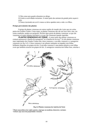 3) Não coma nem guarde alimentos no abrigo.
            4) Limite as actividades nocturnas. A maior parte dos animais de grande porte caçam à
            noite.
            5) Nunca incomode um covil e nunca se deixe apanhar entre a mãe e os filhos.

Perigos provenientes das plantas

         0 perigo de plantas venenosas em outras regiões do mundo não é pior que em certas
partes dos Estados Unidos. Como regra, as plantas venenosas não são um risco sério, mas, em
certas condições, podem ser perigosas. Há dois tipos gerais de plantas venenosas: as que são
venenosas ao toque (plantas urticantes) e as que são venenosas quando ingeridas.
         PLANTAS VENENOSAS AO TOQUE.- A maior parte das plantas venenosas ao
contacto pertencem à família da sumagreira2 ou à família do trovisco3. As três plantas venenosas
mais importantes dos Estados Unidos são a hera venenosa, o carvalho venenoso e a sumagreira
venenosa (ver fig. 6-2). A hera venenosa é um arbusto rastejante ou trepador com folhas
brilhantes dispostas em grupos de três. 0 carvalho venenoso é uma planta arbustiva com folhas
ovais que também crescem em grupos de três. A sumagreira venenosa tem folhas lisas, estreitas e




                                    Fig. 6-2 Plantas venenosas da América do Norte
2
    Planta anacardiácea das regiões quentes, empregue em medicina, tinturaria e curtumes
3
    Arbusto cuja casca tem propriedades vesicantes




                                                       89
 