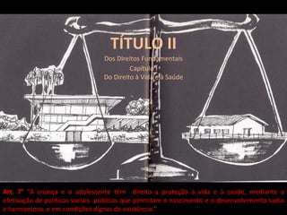 TÍTULO II Dos Direitos Fundamentais Capítulo I Do Direito à Vida e à Saúde Art. 7°  “A criança e o adolescente têm  direito a proteção à vida e à saúde, mediante a efetivação de políticas sociais  públicas que permitam o nascimento e o desenvolvimento sadio e harmonioso, e em condições dignas de existência.” 
