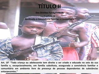 TÍTULO II Art. 19° “Toda criança ou adolescente tem direito a ser criado e educado no seio da sua família e, excepcionalmente, em família substituta, assegurada a convivência familiar e comunitária em ambiente livre da presença de pessoas dependentes de substâncias entorpecentes.” Dos Direitos Fundamentais Capítulo III Do Direito à Convivência Familiar e Comunitária 