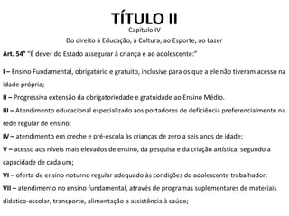 TÍTULO II Capítulo IV Art. 54°  “É dever do Estado assegurar à criança e ao adolescente:” I –  Ensino Fundamental, obrigatório e gratuito, inclusive para os que a ele não tiveram acesso na idade própria; II –  Progressiva extensão da obrigatoriedade e gratuidade ao Ensino Médio. III –  Atendimento educacional especializado aos portadores de deficiência preferencialmente na rede regular de ensino; IV –  atendimento em creche e pré-escola às crianças de zero a seis anos de idade; V –  acesso aos níveis mais elevados de ensino, da pesquisa e da criação artística, segundo a capacidade de cada um; VI –  oferta de ensino noturno regular adequado às condições do adolescente trabalhador; VII –  atendimento no ensino fundamental, através de programas suplementares de materiais didático-escolar, transporte, alimentação e assistência à saúde; Do direito à Educação, à Cultura, ao Esporte, ao Lazer 