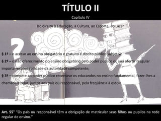 TÍTULO II Capítulo IV § 1º –  o acesso ao ensino obrigatório e gratuito é direito público subjetivo § 2º –  o não oferecimento do ensino obrigatório pelo poder público ou sua oferta irregular importa responsabilidade da autoridade competente; § 3º –  compete ao poder público recensear os educandos no ensino fundamental, fazer-lhes a chamada e zelar, juntos aos pais ou responsável, pela freqüência à escola. Do direito à Educação, à Cultura, ao Esporte, ao Lazer Art. 55°  “Os pais ou responsável têm a obrigação de matricular seus filhos ou pupilos na rede regular de ensino.” 