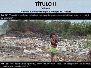 TÍTULO II Capítulo V Art. 65° “ Ao adolescente aprendiz, maior de quatorze anos, são assegurados os direitos trabalhistas e previdenciários.” Do direito à Profissionalização e Proteção no Trabalho Art. 60° “ É proibido qualquer trabalho a menores de quatorze anos de idade, salvo na condição de aprendiz.” 