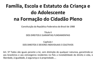 Família, Escola e Estatuto da Criança e do Adolescente na Formação do Cidadão Pleno Constituição da República Federativa do Brasil de 1988 Título II DOS DIREITOS E GARANTIAS FUNDAMENTAIS Capítulo I DOS DIREITOS E DEVERES INDIVIDUAIS E COLETIVOS Art. 5º Todos são iguais perante a lei, sem distinção de qualquer natureza, garantindo-se aos brasileiros e aos estrangeiros residentes no País a inviolabilidade do direito à vida, à liberdade, à igualdade, à segurança e à propriedade.... 