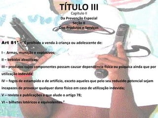 TÍTULO III Capítulo II Art 81°  –  “ É proibido a venda à criança ou adolescente de: Da Prevenção Especial Seção II Dos Produtos e Serviços I -  Armas, munição e explosivos; II – bebidas alcoólicas; III – produtos cujos componentes possam causar dependência física ou psíquica ainda que por utilização indevida; IV – fogos de estampido e de artifício, exceto aqueles que pelo seu reduzido potencial sejam incapazes de provocar qualquer dano físico em caso de utilização indevida; V – revista e publicações a que alude o artigo 78; VI – bilhetes lotéricos e equivalentes.” 