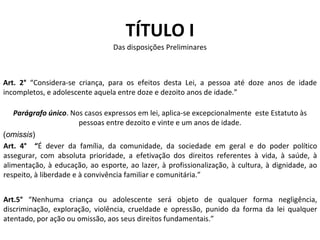 TÍTULO I Das disposições Preliminares Art. 2°  “Considera-se criança, para os efeitos desta Lei, a pessoa até doze anos de idade incompletos, e adolescente aquela entre doze e dezoito anos de idade.” Parágrafo único . Nos casos expressos em lei, aplica-se excepcionalmente  este Estatuto às pessoas entre dezoito e vinte e um anos de idade. Art. 4°  “ É dever da família, da comunidade, da sociedade em geral e do poder político assegurar, com absoluta prioridade, a efetivação dos direitos referentes à vida, à saúde, à alimentação, à educação, ao esporte, ao lazer, à profissionalização, à cultura, à dignidade, ao respeito, à liberdade e à convivência familiar e comunitária.” Art.5°  “Nenhuma criança ou adolescente será objeto de qualquer forma negligência, discriminação, exploração, violência, crueldade e opressão, punido da forma da lei qualquer atentado, por ação ou omissão, aos seus direitos fundamentais.” ( omissis ) 