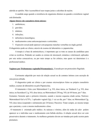 aderida ao epitélio. Não é aconselhável usar roupas justas e calcinhas de naylon.
       A candida surge quando a resistência do organismo diminui ou quando a resistência vaginal
está diminuída.
Alguns fatores são causadores desta micose:
   1. antibióticos;
   2. gravidez;
   3. diabetes;
   4. infecções;
   5. deficiência imunológica;
   6. medicamentos como anticoncepcionais e corticóides;
   7. O parceiro sexual pode aparecer com pequenas manchas vermelhas no órgão genital.
O diagnóstico pode ser clínico, através de exames de laboratório e o papanicolau.
       A terapia é a base de antimicóticos, é importante que se trate as causas da candidiase para
evitar as recidivas. Podendo ser usados os cremes de miconazol, nistatina e clotrimazol, aplicados
por sete noites consecutivas, ou por mais tempo se for crônico, mas quem vai determinar é o
profissional médico.


Vaginose por Trichomonas vaginalis(Tricomoníase): Causada por um protozoário flagelado.


       Corrimento adquirido por meio de relação sexual ou de contatos íntimos com secreção de
uma pessoa afetada.
       O diagnostico pode ser clínico e por exames microscópicos feitos no próprio consultório
médico, exames de laboratório ou pelo Papanicolau.
       O tratamento é feito com Metronidazol 2 g, VO, dose única, ou Tinidazol 2 g, VO, dose
única; ou Secnidazol 2 g, VO, dose única; ou Metronidazol 250 mg, VO, de 8/8 horas, por 7 dias.
Gestantes: Somente após o primeiro trimestre, usando o mesmo esquema citado acima. Nutrizes:
Metronidazol Gel a 0,75%, 1 aplicador vaginal (5g), 1 vez ao dia, por 7 dias; ou Metronidazol 2g,
VO, dose única (suspender o aleitamento por 24 horas). Parceiros: Tratar sempre, ao mesmo tempo
que a paciente, e com o mesmo medicamento e dose.
. O tratamento é orientado pelo médico. As naúseas e vômitos, além de ondas de calor podem
aparecer se o indivíduo usar o medicamento com bebida alcólica. A relação sexual deve ser com
preservativo durante o tratamento. As mulheres gestantes devem ser tratadas pois pode ocorrer parto
prematuro.
 