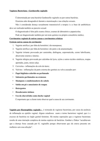 Vaginose Bacteriana - Gardnerella vaginalis


       É determinada por uma bactéria Gardnerella vaginalis ou por outras bactérias.
       Ocasiona odor desagradável durante a menstruação e nas relações sexuais.
       Não é considerada doença sexualmente transmissível a terapia é a a base de antibióticos
deve ser realizada também ao parceiro sexual.
       O diagnosticado é feito pelo exame clínico, exames de laboratório e papanicolau.
       Pode ser diagnosticado também por um teste químico no próprio consultório médico.
Corrimentos vaginais de outras causas e corrimentos crônicos
Existem outras causas de corrimento:
   1. Vaginite atrófica ( por falta de hormônio ) da menopausa;
   2. Vaginite atrófica ( por falta de hormônio ) do parto e da amamentação;
   3. Vaginite irritante provocada por camisinha, diafragma, espermaticida, creme lubrificante,
       absorvente externo e interno;
   4. Vaginite alérgica provocada por calcinhas de lycra, nylon e outros tecidos sintéticos, roupas
       apertadas, jeans, meias calça.
   5. Cervicites - inflamações do colo do útero;
   6. Vulvites - inflamações da parte externa dos genitais ou vulva causados por:
   •   Papel higiênico colorido ou perfumado
   •   Sabonetes perfumados ou cremosos
   •   Shampoos e condicionadores de cabelo
   •   Sabão em pó e amaciantes de roupas
   •   Detergentes
   •   Desodorantes íntimos
   •   Uso do chuveirinho como ducha vaginal
       É importante que a cliente tente observar qual a causa de seu corrimento.




Vaginite por Haemophilus vaginalis : é nomeada de vaginose bacteriana, por causa da ausência
de inflamação no epitélio vaginal. Alguns estudiosos usam o termo bacteriose vaginal, que é o
excesso de bactérias no órgão genital feminino. Há muitas suposições que a vaginose bacteriana
resulte de uma interação complexa de muitas espécies de bactérias. Gardner e Dukes “acreditavam
que a doença fosse causada por G. vaginallis porque observaram que ela estava presente em
mulheres sem essa afecção”.
 