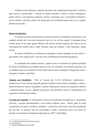 Estudos recentes indicaram a vaginose bacteriana com complicações da gravidez, levando ao
parto precoce, prematuridade e infecção de líquido amniótico. Porém os efeitos teratogênicos
podem ocorrer e carcinogênicos potenciais, devido o tratamento com o metronidazol limitando o
seu uso durante a gravidez, porém essa terapia pode ser considerada segura para uso no segundo
trimestre de gravidez.




Bacilos de Doderlein:
        O resultado de exame determinando a presença de bacilos de Doderlein (lactobacilos), com
condição normal, não é caso para tratamento, pois ele vive na flora vaginal. A designação dessa
bactéria apesar de um tanto quanto diferente, não deveria assustar ninguém, pois trata-se de um
microorganismo benéfico para a saúde feminina, tanto que constitui a flora bacteriana vaginal
normal.
        Os bacilos de Döderlein se alimentam de glicogênio e fazem aprodução do ácido lático 13 o
que mantém o pH vaginal ácido14 o que irá evirtar a proliferação de bactérias patogênicas.


        É considerada uma condição anormal , quando ocorre o crescimento em grande quantidade
dos bacilos de Doderlein, que podendo aparecer como um corrimento com sintomas parecidos com
a candidíase como um corrimento de odor fétido (odor de peixe estragado). O diagnóstico desse o
tratamento é simples e individual.


Vaginose por Bartolinite:           Pode ser causada por E.Coli, trichomonas, stapylacoccus ,
streptococcus. É uma infecção da grande glândula vestibular. Ocorre eritema, tumefação, e edema, e
desenvolvimento de abcesso da glândula vestibular. Otratamento consiste em drenagem de abcesso
e antibioticoterapia: excisar a glândula de pacientes com bartolinite crônica, os procedimentos de
tratamento é orientado pelo médico.


Cervicite por Clamídia: As manifestações clínicas de tal patologia assemelham-se a da gonorréia
(cervicite e secreção purulenta)Afeta o trato urinário podendo causar : disúria, pode ser ainda
assintomática. Em geral o tramento é antibiótico : eritromicina, doxiciclina, tetraciclina geralmente
por sete dias. As gestantes não são aconselhadas a tomar a tetraciclina pelos seus efeitos na
gravidez. Os resultados do tratamento tardio pode ser: DIP15 e infertilidade.



13 - o mesmo encontrado em sabonetes íntimos.
14 -em torno de 4.
15 - Doença inflamatória pélvica (DIP).
 