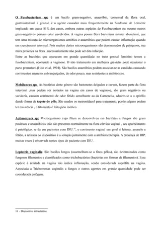 O Fusobacterium sp: é um bacilo gram-negativo, anaeróbio, comensal da flora oral,
gastrointestinal e genital, é o agente causador mais frequentemente na Sindrome de Lemierre
implicado em quase 81% dos casos, embora outras espécies de Fusobacterium ou mesmo outros
gram-negativos possam estar envolvidos. A vagina possui flora bacteriana natural abundante, que
tem uma mistura de microorganismos aeróbios e anaeróbios que podem causar inflamação quando
em crescimento anormal. Pois muitos destes microorganismos são denominados de patógenos, sua
mera presença na flora , necessariamente não pode ser dita infecção.
Entre as bactérias que aparecem em grande quantidade no trato genital feminino temos a
fusobacterium, ocorrendo a vaginose. O não tratamento em mulheres grávidas pode ocasionar o
parto prematuro.(Host et al, 1994). São bacilos anaeróbios podem associar-se as candidas causando
corrimentos amarelos esbranquiçados, de odor pouco, mas resistentes a antibióticos.


Mobiluncus sp: As bactérias deste gênero são bastonetes delgados e curvos, fazem parte da flora
intestinal ,mas podem ser isolados na vagina em casos de vaginose, são gram negativos ou
variáveis, causam corrimento de odor fétido semelhante ao da Garnerella, aderem-se a o epitélio
dando forma de tapete de pêlo. São usados os metronidazol para tratamento, porém alguns podem
ter resistência , o trtamento é feito pelo médico.


Actinomyces sp: Microrganismo cujo filum se desenvolveu em bactérias e fungos são gram
positivos e anaeróbicos ,não são presentes normalmente na flora cérvico vaginal , seu aparecimento
é patológico, se dá em pacientes com DIU.16, o corrimento vaginal em geral é leitoso, amarelo e
fétido, a retirada do dispositivo é a solução juntamente com a antibioticoterapia. A presença de DIP,
muitas vezes é observada nestes tipos de paciente com DIU .


Leptotrix vaginalis: São bacilos longos (assemelham-se a finos pêlos), são determinados como
fungosos filamentos e classificados como trichobactérias (bactérias em formas de filamentos). Essa
espécie é relatada na vagina não indica inflamação, sendo considerada saprófita na vagina.
Associada a Trichomonas vaginalis a fungos e outros agentes em grande quantidade pode ser
considerada patógena.




16 - Dispositivo intrauterino.
 