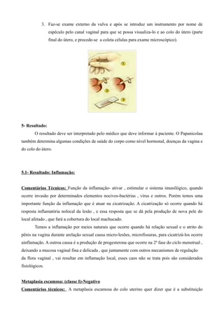 3. Faz-se exame externo da vulva e após se introduz um instrumento por nome de
                espéculo pelo canal vaginal para que se possa visualiza-lo e ao colo do útero (parte
                final do útero, e procede-se a coleta células para exame microscópico).




5- Resultado:
       O resultado deve ser interpretado pelo médico que deve informar à paciente. O Papanicolau
também determina algumas condições de saúde do corpo como nível hormonal, doenças da vagina e
do colo do útero.




5.1- Resultado: Inflamação:


Comentários Técnicos: Função da inflamação- ativar , estimular o sistema imunilógico, quando
ocorre invasão por determinados elementos nocivos-bactérias , vírus e outros. Porém temos uma
importante função da inflamação que é atuar na cicatrização. A cicatrização só ocorre quando há
resposta inflamatória nolocal da lesão , e essa resposta que se dá pela produção de nova pele do
local afetado , que fará a cobertura do local machucado.
       Temos a inflamação por meios naturais que ocorre quando há relação sexual e o atrito do
pênis na vagina durante arelação sexual causa micro-lesões, microfissuras, para cicatrizá-los ocorre
ainflamação. A outroa causa é a produção de progesterona que ocorre na 2ª fase do ciclo menstrual ,
deixando a mucosa vaginal fina e delicada , que juntamente com outros mecanismos de regulação
da flora vaginal , vai resultar em inflamação local, esses caos não se trata pois são considerados
fisiológicos.


Metaplasia escamosa: (classe I)-Negativo
Comentários técnicos: A metaplasia escamosa do colo uterino quer dizer que é a substituição
 