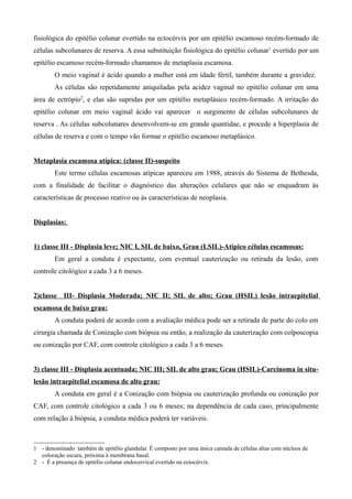 fisiológica do epitélio colunar evertido na ectocérvix por um epitélio escamoso recém-formado de
células subcolunares de reserva. A essa substituição fisiológica do epitélio colunar 1 evertido por um
epitélio escamoso recém-formado chamamos de metaplasia escamosa.
        O meio vaginal é ácido quando a mulher está em idade fértil, também durante a gravidez.
        As células são repetidamente aniquiladas pela acidez vaginal no epitélio colunar em uma
área de ectrópio2, e elas são supridas por um epitélio metaplásico recém-formado. A irritação do
epitélio colunar em meio vaginal ácido vai aparecer o surgimento de células subcolunares de
reserva . As células subcolunares desenvolvem-se em grande quantidae, e procede a hiperplasia de
células de reserva e com o tempo vão formar o epitélio escamoso metaplásico.


Metaplasia escamosa atípica: (classe II)-suspeito
        Este termo células escamosas atípicas apareceu em 1988, através do Sistema de Bethesda,
com a finalidade de facilitar o diagnóstico das alterações celulares que não se enquadram às
características de processo reativo ou às características de neoplasia.


Displasias:


1) classe III - Displasia leve; NIC I, SIL de baixo, Grau (LSIL)-Atípico células escamosas:
        Em geral a conduta é expectante, com eventual cauterização ou retirada da lesão, com
controle citológico a cada 3 a 6 meses.


2)classe III- Displasia Moderada; NIC II; SIL de alto; Grau (HSIL) lesão intraepitelial
escamosa de baixo grau:
        A conduta poderá de acordo com a avaliação médica pode ser a retirada de parte do colo em
cirurgia chamada de Conização com biópsia ou então, a realização da cauterização com colposcopia
ou conização por CAF, com controle citológico a cada 3 a 6 meses.


3) classe III - Displasia acentuada; NIC III; SIL de alto grau; Grau (HSIL)-Carcinoma in situ-
lesão intraepitelial escamosa de alto grau:
        A conduta em geral é a Conização com biópsia ou cauterização profunda ou conização por
CAF, com controle citológico a cada 3 ou 6 meses; na dependência de cada caso, principalmente
com relação à biópsia, a conduta médica poderá ter variáveis.



1 - denominado também de epitélio glandular. É composto por uma única camada de células altas com núcleos de
  coloração escura, próxima à membrana basal.
2 - É a presença de epitélio colunar endocervical evertido na ectocérvix.
 