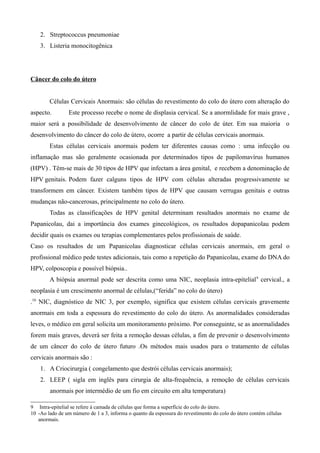 2. Streptococcus pneumoniae
    3. Listeria monocitogênica




Câncer do colo do útero


        Células Cervicais Anormais: são células do revestimento do colo do útero com alteração do
aspecto.         Este processo recebe o nome de displasia cervical. Se a anormlidade for mais grave ,
maior será a possibilidade de desenvolvimento de câncer do colo de úter. Em sua maioria o
desenvolvimento do câncer do colo de útero, ocorre a partir de células cervicais anormais.
        Estas células cervicais anormais podem ter diferentes causas como : uma infecção ou
inflamação mas são geralmente ocasionada por determinados tipos de papilomavírus humanos
(HPV) . Têm-se mais de 30 tipos de HPV que infectam a área genital, e recebem a denominação de
HPV genitais. Podem fazer calguns tipos de HPV com células alteradas progressivamente se
transformem em câncer. Existem também tipos de HPV que causam verrugas genitais e outras
mudanças não-cancerosas, principalmente no colo do útero.
        Todas as classificações de HPV genital determinam resultados anormais no exame de
Papanicolau, dai a importância dos exames ginecológicos, os resultados dopapanicolau podem
decidir quais os exames ou terapias complementares pelos profissionais de saúde.
Caso os resultados de um Papanicolau diagnosticar células cervicais anormais, em geral o
profissional médico pede testes adicionais, tais como a repetição do Papanicolau, exame do DNA do
HPV, colposcopia e possível biópsia..
        A biópsia anormal pode ser descrita como uma NIC, neoplasia intra-epitelial 9 cervical., a
neoplasia é um crescimento anormal de células,(“ferida” no colo do útero)
.10 NIC, diagnóstico de NIC 3, por exemplo, significa que existem células cervicais gravemente
anormais em toda a espessura do revestimento do colo do útero. As anormalidades consideradas
leves, o médico em geral solicita um monitoramento próximo. Por conseguinte, se as anormalidades
forem mais graves, deverá ser feita a remoção dessas células, a fim de prevenir o desenvolvimento
de um câncer do colo de útero futuro .Os métodos mais usados para o tratamento de células
cervicais anormais são :
    1. A Criocirurgia ( congelamento que destrói células cervicais anormais);
    2. LEEP ( sigla em inglês para cirurgia de alta-frequência, a remoção de células cervicais
        anormais por intermédio de um fio em circuito em alta temperatura)

9 Intra-epitelial se refere à camada de células que forma a superfície do colo do útero.
10 -Ao lado de um número de 1 a 3, informa o quanto da espessura do revestimento do colo do útero contém células
   anormais.
 