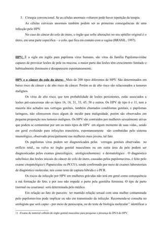 3. Cirurgia convencional. Se as células anormais voltarem pode haver repetição da terapia.
        As células cervicais anormais também podem ser as primeiras consequências de uma
infecção pelo HPV.
        No caso do câncer do colo do útero, o órgão que sofre alterações no seu epitélio original é o
útero, em uma parte específica – o colo, que fica em contato com a vagina (BRASIL, 1997).




HPV: É a sigla em inglês para papiloma vírus humano, são vírus da família Papilomaviridae
capazes de provocar lesões de pele ou mucosa, a maior parte das lesões têm crescimento limitado e
habitualmente diminuem e desaparecem espontaneamente.


HPV e o câncer do colo do útero: Mais de 200 tipos diferentes de HPV. São determinados em
baixo risco de câncer e de alto risco de câncer. Porém os de alto risco são relacionados a tumores
malignos.
        Os vírus de alto risco, que tem probabilidade de lesões persistentes, estão associados a
lesões pré-cancerosas são os tipos 16, 18, 31, 33, 45, 58 e outros. Os HPV de tipo 6 e 11, tem a
maioria dos achados nas verrugas genitais, também chamados condilomas genitais, e papilomas
laríngeos, não oferecerem risco algum de incidir para malignidade, porém são observados em
pequena proporção nos tumores malignos. Os HPV são contraídos por mulheres sexualmente ativas
que podem se contaminar por um ou mais tipos de HPV em algum momento de suas vidas., sendo
em geral evoluindo para infecções transitória, espontaneamente                são combatidas pelo sistema
imunológico, observado principalmente nas mulheres mais jovens, tal fato.
        Os papilomas vírus podem ser diagnosticados pelas                verrugas genitais observadas   no
orifício retal,, na vulva no órgão genital masculinos ou em outra área da pele podem ser
diagnosticadas pelos exames ginecológico, urológico(homens) e dermatológico . O diagnóstico
subclínico das lesões iniciais do câncer do colo do útero, causadas pelos papilomavírus, é feito pelo
exame citopatológico ( Papanicolau ou PCCU), sendo confirmado por meio de exames laboratoriais
de diagnóstico molecular, tais como teste de captura híbrida e o PCR.
        Os riscos da infecção por HPV em mulheres grávidas não terá em geral como consequência
a má formação do feto, e por isso não impede o parto pela genitália feminina. O tipo de parto
(normal ou cesariana) será determinada pelo médico.
        Em relação ao fato do parceiro ter mantido relação sexual com uma mulher contaminada
pelo papilomavírus pode implicar ou não em transmissão da infecção. Recomenda-se consulta no
urologista que será capaz - por meio de peniscopia, ou do teste de biologia molecular 11 identificar a

11 -Exame de material colhido do órgão genital masculino para pesquisar a presença do DNA do HPV.
 