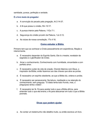 santidade, pureza, perfeição e verdade.
É o livro texto do pregador:
a. A convicção do pecado pela pregação, At 2:14-37.
b. A fé que possui o cristão, Rm 10:17.
c. A pureza interior pela Palavra, 11Co 7:1.
d. Segurança do cristão provém da Palavra, 1Jo 5:13.
e. As raízes de nossa consolação, 1Ts 4:18.
Como estudar a Bíblia
Primeiro tem que se conhecer a Cristo pessoalmente em experiência, filiação e
interiormente.
a. É necessário depender do Espírito Santo, Ele é o mestre, revelador de
segredos e o glorificador de Cristo.
b. Amar o conhecimento. Conhecimento com humildade, sinceridade e com
perfeito amor.
c. É necessário cuidar da vida de oração. Orando falamos com Deus, o
inspirador da Bíblia; então fazemos uso das chaves que abre as portas.
d. É necessário um espírito obediente, ao que a Bíblia diz, ordena e proíbe.
e. É necessário ser perseverante: Na leitura, meditação e na retenção do
conhecimento; sem preguiça. "O diabo tenta todo mundo, mas, o
preguiçoso tenta o diabo".
f. É necessário ter fé. Fé para aceitar tudo o que a Bíblia afirma, para
entender tudo o que ela ensina, e fé para descansar em tudo o que a Bíblia
promete.
Dicas que podem ajudar
a. Ao contar um testemunho não detalhe muito, ou então escreva um livro.
 