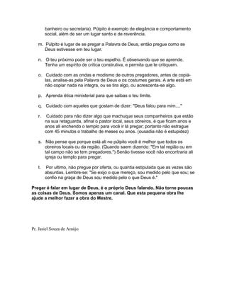banheiro ou secretaria). Púlpito é exemplo de elegância e comportamento
social, além de ser um lugar santo e de reverência.
m. Púlpito é lugar de se pregar a Palavra de Deus, então pregue como se
Deus estivesse em teu lugar.
n. O teu próximo pode ser o teu espelho. É observando que se aprende.
Tenha um espírito de crítica construtiva, e permita que te critiquem.
o. Cuidado com as ondas e modismo de outros pregadores, antes de copiá-
las, analise-as pela Palavra de Deus e os costumes gerais. A arte está em
não copiar nada na integra, ou se tira algo, ou acrescenta-se algo.
p. Aprenda ética ministerial para que saibas o teu limite.
q. Cuidado com aqueles que gostam de dizer: "Deus falou para mim...."
r. Cuidado para não dizer algo que machuque seus companheiros que estão
na sua retaguarda, afinal o pastor local, seus obreiros, é que ficam anos e
anos ali enchendo o templo para você ir lá pregar; portanto não estrague
com 45 minutos o trabalho de meses ou anos. (ousadia não é estupidez)
s. Não pense que porque está ali no púlpito você é melhor que todos os
obreiros locais ou da região. (Quando saem dizendo: "Em tal região ou em
tal campo não se tem pregadores.") Senão tivesse você não encontraria ali
igreja ou templo para pregar.
t. Por ultimo, não pregue por oferta, ou quantia estipulada que as vezes são
absurdas. Lembre-se: "Se exijo o que mereço, sou medido pelo que sou; se
confio na graça de Deus sou medido pelo o que Deus é."
Pregar é falar em lugar de Deus, é o próprio Deus falando. Não torne poucas
as coisas de Deus. Somos apenas um canal. Que esta pequena obra lhe
ajude a melhor fazer a obra do Mestre.
Pr. Jasiel Souza de Araújo
 