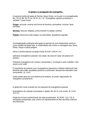 A igreja e a pregação do evangelho.
A suprema tarefa da igreja do Senhor Jesus Cristo, no mundo, é a evangelização,
Mc. 16:15; Mt. 28:19; Jo. 20:21; At. 1:8. " Evangelizar significa proclamar a
verdade "; boas novas.
Pregar: anunciar; ensinar sob forma de doutrina; aconselhar; inculcar; fazer
sermões.
Sermão: discurso religioso, pronunciando no púlpito; prédica.
Púlpito: tribuna de onde pregam os sacerdotes; eloqüência sagrada.
A evangelização praticada pela igreja no período do novo testamento continua
como modelo da igreja hoje, a modernidade não mudou a mensagem que Jesus,
Pedro, Paulo e outros pregam.
Havia 2 pontos básicos na igreja inicial; At 5:42; 2:40-41; 4:4.
praticava evangelismo pessoal, nas casas; de casa em casa; de pessoa em
pessoa .
Praticava evangelismo em massa ( campanhas ), no templo e para multidão, "com
anzol e com rede".
É importante reconhecer que o evangelismo pessoal é o método tradicional mais
eficiente para obter resultados positivos e profundos. Sempre tem decisões mais
conscientes, Jo. 3:4-5.
Cada cristão deve ser uma testemunha ardente, do poder regenerador do
evangelho e proclamá-lo.
A igreja tem muito a perder por se esquecer do evangelismo pessoal.
Evangelismo de massas é proveitoso e rápido, Mt. 24:14; com sinais, At. 3:5-6;
14:7-11.
Exige-se um bom conhecimento de cada proclamador, At 18:26; 1 Co. 3:9, é
necessário preparação, pois você é um representante do Rei dos Reis e Senhor
dos Senhores.
 