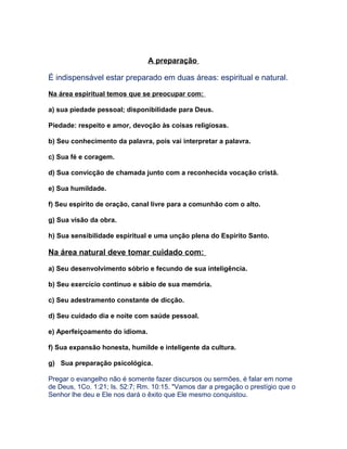 A preparação
É indispensável estar preparado em duas áreas: espiritual e natural.
Na área espiritual temos que se preocupar com:
a) sua piedade pessoal; disponibilidade para Deus.
Piedade: respeito e amor, devoção às coisas religiosas.
b) Seu conhecimento da palavra, pois vai interpretar a palavra.
c) Sua fé e coragem.
d) Sua convicção de chamada junto com a reconhecida vocação cristã.
e) Sua humildade.
f) Seu espírito de oração, canal livre para a comunhão com o alto.
g) Sua visão da obra.
h) Sua sensibilidade espiritual e uma unção plena do Espírito Santo.
Na área natural deve tomar cuidado com:
a) Seu desenvolvimento sóbrio e fecundo de sua inteligência.
b) Seu exercício continuo e sábio de sua memória.
c) Seu adestramento constante de dicção.
d) Seu cuidado dia e noite com saúde pessoal.
e) Aperfeiçoamento do idioma.
f) Sua expansão honesta, humilde e inteligente da cultura.
g) Sua preparação psicológica.
Pregar o evangelho não é somente fazer discursos ou sermões, é falar em nome
de Deus, 1Co. 1:21; Is. 52:7; Rm. 10:15. "Vamos dar a pregação o prestígio que o
Senhor lhe deu e Ele nos dará o êxito que Ele mesmo conquistou.
 