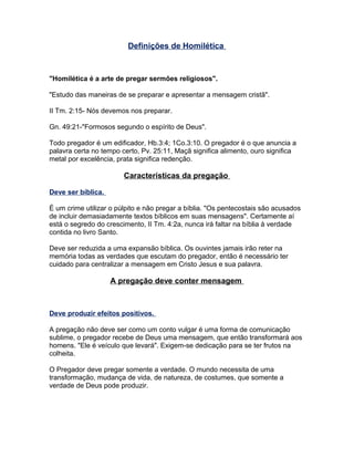 Definições de Homilética
"Homilética é a arte de pregar sermões religiosos".
"Estudo das maneiras de se preparar e apresentar a mensagem cristã".
II Tm. 2:15- Nós devemos nos preparar.
Gn. 49:21-"Formosos segundo o espírito de Deus".
Todo pregador é um edificador, Hb.3:4; 1Co.3:10. O pregador é o que anuncia a
palavra certa no tempo certo, Pv. 25:11, Maçã significa alimento, ouro significa
metal por excelência, prata significa redenção.
Características da pregação
Deve ser bíblica.
É um crime utilizar o púlpito e não pregar a bíblia. "Os pentecostais são acusados
de incluir demasiadamente textos bíblicos em suas mensagens". Certamente aí
está o segredo do crescimento, II Tm. 4:2a, nunca irá faltar na bíblia à verdade
contida no livro Santo.
Deve ser reduzida a uma expansão bíblica. Os ouvintes jamais irão reter na
memória todas as verdades que escutam do pregador, então é necessário ter
cuidado para centralizar a mensagem em Cristo Jesus e sua palavra.
A pregação deve conter mensagem
Deve produzir efeitos positivos.
A pregação não deve ser como um conto vulgar é uma forma de comunicação
sublime, o pregador recebe de Deus uma mensagem, que então transformará aos
homens. "Ele é veículo que levará". Exigem-se dedicação para se ter frutos na
colheita.
O Pregador deve pregar somente a verdade. O mundo necessita de uma
transformação, mudança de vida, de natureza, de costumes, que somente a
verdade de Deus pode produzir.
 