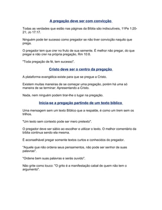 A pregação deve ser com convicção
Todas as verdades que estão nas páginas da Bíblia são indiscutíveis, 11Pe 1:20-
21; Jo 17:17.
Ninguém pode ter sucesso como pregador se não tiver convicção naquilo que
prega.
O pregador tem que crer no fruto de sua semente. É melhor não pregar, do que
pregar e não crer na própria pregação, Rm 10:8.
"Toda pregação de fé, tem sucesso".
Cristo deve ser o centro da pregação
A plataforma evangélica existe para que se pregue a Cristo.
Existem muitas maneiras de se começar uma pregação, porém há uma só
maneira de se terminar: Apresentando a Cristo.
Nada, nem ninguém podem tirar-lhe o lugar na pregação.
Inicia-se a pregação partindo de um texto bíblico
Uma mensagem sem um texto Bíblico que a respalde, é como um trem sem os
trilhos.
"Um texto sem contexto pode ser mero pretexto".
O pregador deve ser sábio ao escolher e utilizar o texto. O melhor comentário da
bíblia continua sendo ela mesma.
É aconselhável pregar somente textos curtos e conhecidos do pregador.
"Aquele que não ordena seus pensamentos, não pode ser senhor de suas
palavras".
"Ordene bem suas palavras e serás ouvido".
Não grite como louco: "O grito é a manifestação cabal de quem não tem o
argumento".
 