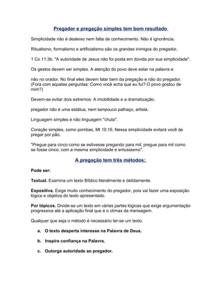 Pregador e pregação simples tem bom resultado
Simplicidade não é desleixo nem falta de conhecimento. Não é ignorância.
Ritualismo, formalismo e artificialismo são os grandes inimigos do pregador,
1 Co 11:3b. "A autoridade de Jesus não foi posta em dúvida por sua simplicidade".
Os gestos devem ser simples. A atenção do povo deve estar na palavra e
não no orador. No final eles devem falar bem da pregação e não do pregador.
(Fora com aquelas perguntas: Como você acha que eu fui? O povo gostou de
mim?)
Devem-se evitar dois extremos: A imobilidade e a dramatização.
pregador não é uma estátua, nem tampouco palhaço, artista.
Linguagem simples e não linguagem "chula".
Coração simples, como pombas, Mt 10:16. Nessa simplicidade evitará você de
pregar por pão.
"Pregue para cinco como se estivesse pregando para mil; pregue para mil como
se fosse cinco; com a mesma simplicidade e entusiasmo".
A pregação tem três métodos:
Pode ser:
Textual. Examina um texto Bíblico literalmente e detidamente.
Expositiva. Exige muito conhecimento do pregador, pois vai fazer uma exposição
lógica e objetiva do texto apresentado.
Por tópicos. Divide-se um texto em várias partes lógicas que exige argumentação
progressiva até a aplicação final que é o clímax da mensagem.
Qualquer que seja o método é necessário ter-se um texto.
a. O texto desperta interesse na Palavra de Deus.
b. Inspira confiança na Palavra.
c. Outorga autoridade ao pregador.
 