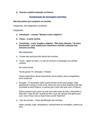 d. Orienta o público baseado na Palavra.
Composição da mensagem (sermão)
São três partes que compõem um sermão:
Integrantes, não integrantes e auxiliares.
Integrantes:
a. Introdução – começo "Sempre curto e objetivo".
b. Corpo – a parte central.
c. Conclusão – curta, simples e objetiva. "Não fique dizendo: "Já estou
terminando"; pois acabará por mentiroso e tirando a atenção dos
sinceros ouvintes.
Não integrantes:
a. O texto das escrituras lido diante dos ouvintes.
b. Tema – ligado ao texto, e o que irá conduzir a mensagem em perfeita
unidade.
Há muitos temas:
Temas gerais: Fé, Salvação, Trindade.
Temas específicos; temas doutrinários; tema prático; tema evangelístico;
tema ocasional.
c. Duração – É necessário saber quanto tempo se tem para pregar. Hoje
geralmente o tempo é muito curto, talvez por que muitos dirigentes não dão
prioridade à santa Palavra, ou pensa que o povo não quer ouvir a Palavra.
Outros pensam que o povo os quer ouvir pelo resto da vida, e desandam a
falar até o "raiar do dia"; quando se têm o que dar sempre terá gente para
ouvir, duro é ficar uma ou duas horas ouvido "ladainha".
d. Tipo de ouvintes – Fazer identificação dos ouvintes:
Idade, posição, lugar, temperatura, conhecimento do evangelho, sistema de
som...
 