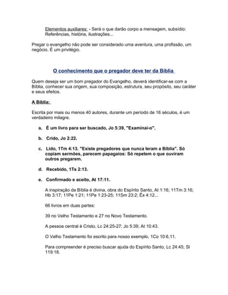 Elementos auxiliares: - Será o que darão corpo a mensagem, subsídio:
Referências, história, ilustrações...
Pregar o evangelho não pode ser considerado uma aventura, uma profissão, um
negócio. É um privilégio.
O conhecimento que o pregador deve ter da Bíblia
Quem deseja ser um bom pregador do Evangelho, deverá identificar-se com a
Bíblia, conhecer sua origem, sua composição, estrutura, seu propósito, seu caráter
e seus efeitos.
A Bíblia:
Escrita por mais ou menos 40 autores, durante um período de 16 séculos, é um
verdadeiro milagre.
a. É um livro para ser buscado, Jo 5:39, "Examinai-o".
b. Crido, Jo 2:22.
c. Lido, 1Tm 4:13. "Existe pregadores que nunca leram a Bíblia". Só
copiam sermões, parecem papagaios: Só repetem o que ouviram
outros pregarem.
d. Recebido, 1Ts 2:13.
e. Confirmado e aceito, At 17:11.
A inspiração da Bíblia é divina, obra do Espírito Santo, At 1:16; 11Tm 3:16;
Hb 3:17; 11Pe 1:21; 11Pe 1:23-25; 11Sm 23:2; Êx 4:12...
66 livros em duas partes:
39 no Velho Testamento e 27 no Novo Testamento.
A pessoa central é Cristo, Lc 24:25-27; Jo 5:39; At 10:43.
O Velho Testamento foi escrito para nosso exemplo, 1Co 10:6,11.
Para compreender é preciso buscar ajuda do Espírito Santo, Lc 24:45; Sl
119:18.
 