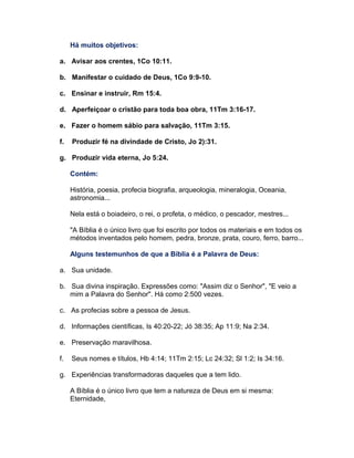 Há muitos objetivos:
a. Avisar aos crentes, 1Co 10:11.
b. Manifestar o cuidado de Deus, 1Co 9:9-10.
c. Ensinar e instruir, Rm 15:4.
d. Aperfeiçoar o cristão para toda boa obra, 11Tm 3:16-17.
e. Fazer o homem sábio para salvação, 11Tm 3:15.
f. Produzir fé na divindade de Cristo, Jo 2):31.
g. Produzir vida eterna, Jo 5:24.
Contém:
História, poesia, profecia biografia, arqueologia, mineralogia, Oceania,
astronomia...
Nela está o boiadeiro, o rei, o profeta, o médico, o pescador, mestres...
"A Bíblia é o único livro que foi escrito por todos os materiais e em todos os
métodos inventados pelo homem, pedra, bronze, prata, couro, ferro, barro...
Alguns testemunhos de que a Bíblia é a Palavra de Deus:
a. Sua unidade.
b. Sua divina inspiração. Expressões como: "Assim diz o Senhor", "E veio a
mim a Palavra do Senhor". Há como 2:500 vezes.
c. As profecias sobre a pessoa de Jesus.
d. Informações científicas, Is 40:20-22; Jó 38:35; Ap 11:9; Na 2:34.
e. Preservação maravilhosa.
f. Seus nomes e títulos, Hb 4:14; 11Tm 2:15; Lc 24:32; Sl 1:2; Is 34:16.
g. Experiências transformadoras daqueles que a tem lido.
A Bíblia é o único livro que tem a natureza de Deus em si mesma:
Eternidade,
 