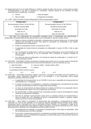 10) Responsável pelo envio de dados RGB para o periférico padrão de saída a fim de que o usuário possa visualizar
instantaneamente o que está se passando no computador, estamos falando de um periférico de saída,
encontrado dentro do gabinete, e chamado:
a. Monitor c. Placa de Modem
b. Placa de Vídeo d. Registrador de Exibição
11) (TJPE – 2001) Considere as duas configurações de Micros apresentadas a seguir:
Configuração 1
Microprocessador Pentium III de 450 MHz;
32 MB de memória RAM;
Winchester de 5 GB;
Vídeo de 17";
Placa de vídeo 2 MB.
Configuração 2
Microprocessador Pentium III de 750 MHz;
128 MB de memória RAM;
Winchester de 10 GB;
Vídeo de 15";
Placa de vídeo 8 MB.
Com base nas configurações de computador mostradas acima e considerando que especificações e
configurações não apresentadas são equivalentes para os dois computadores, assinale a opção correta:
a. Dadas as mesmas condições de operação e carregamentos do sistema operacional, um determinado
software será executado de forma mais rápida no computador da configuração 2 que naquele
apresentado com a configuração 1.
b. Ambos os computadores operam unicamente em 220 V.
c. A capacidade de memória total do computador de configuração 1 é igual a 32 MB x 5 GB, ou seja,
160 GB.
d. Se o computador de configuração 1 tivesse sua memória substituída por uma memória ROM de 128
MB, ele poderia dispensar o uso do winchester (HD), mantendo as mesmas condições de
armazenagem.
e. Se a placa de vídeo da configuração 1 for trocada por aquela da configuração 2, o monitor de 17"
terá sua definição reduzida.
12) (TJPE 2001 - Nível Médio) Constitui equipamento necessário para permitir que um usuário acesse à Internet por
meio de um computador integrante de uma LAN (Local Area Network) ou de uma rede Dial-up, o(a):
I - placa fax/modem II - placa de redeIII - interface USB ou SCSI
IV - kit multimídia completo V - scanner
A quantidade de itens corretos é igual a:
a) 1 b) 2 c) 3 d) 4 e) 5
13) (TJPE 2001 – Nível Médio) As pessoas recebem, transmitem e processam informações. Na forma eletrônica, as
informações exigem dispositivos adequados para a sua gravação e a sua recuperação. Acerca destes
dispositivos, assinale a alternativa correta:
a. A capacidade de armazenamento de um CD-ROM é menor que a capacidade de armazenamento de
100 disquetes de 3 ½ polegadas.
b. O monitor de vídeo de um computador é o dispositivo responsável pelo armazenamento dos dados
que serão transformados em texto ou imagem para serem exibidos.
c. Um disco de armazenamento de dados utilizado em unidades de DVD tem uma capacidade máxima
de armazenamento superior à de um Compact Disk convencional.
d. Na memória RAM, os dados gravados ficam preservados quando a fonte de alimentação da unidade
central de processamento é desligada.
e. Pelo fato de utilizarem exclusivamente a porta serial, as unidades externas de armazenamento e
leitura de dados têm uma velocidade de leitura e armazenamento superior a qualquer unidade
interna que tenha a mesma funcionalidade.
14) (TJPE 2001 – Nível médio) O computador foi desenvolvido para automatizar o processamento de dados,
realizando, por meio de uma aplicação ou um programa, algumas operações básicas (entrada, saída, cálculo,
comparação, desvio, interrupção etc.) sem a intervenção humana. Portanto, um computador é capaz de ler
dados de entrada, processá-los e gerar dados de saída, executando um programa adequado para isso. Acerca
dos programas ou aplicativos dos computadores, assinale a opção incorreta:
a. No procedimento de instalação, um programa é transferido para o disco rígido do computador, onde
fica armazenado para uma futura utilização.
b. Ao se iniciar o processo de execução de um programa que esteja armazenado no disco rígido de um
computador, ocorre a transferência do programa, ou de parte dele, para a memória RAM, onde ele é
efetivamente executado.
 