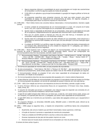 c. Alguns programas oferecem a possibilidade de serem personalizados em função das características
do computador e conforme algumas opções de modos de operação.
d. O MS-DOS é um aplicativo cuja principal funcionalidade é a geração de imagens gráficas na forma de
janelas.
e. Há programas específicos para compactar arquivos, de modo que estes ocupem uma menor
quantidade de espaço nos dispositivos de armazenamento de dados. Em algumas situações, a
compactação pode reduzir os arquivos originais em mais de 50%.
15) (TJPE 2001 – Nível médio) Acerca dos conceitos básicos relacionados a microcomputadores. Assinale a opção
correta:
a. A menor unidade de armazenamento de um microcomputador é o byte. Um conjunto de 8 bytes
forma 1 bit, com o qual as informações de um computador são constituídas.
b. Quanto maior a capacidade do Winchester de um computador, maior será a velocidade de execução
de um programa, independentemente da capacidade das memórias RAM e Cache utilizadas.
c. Para que um usuário acesse a Internet por meio de uma rede Dial-up, é necessário que seu
computador esteja equipado com o Kit Multimídia completo.
d. Quanto maior for a dimensão do monitor de vídeo utilizado em um computador, maior deverá ser a
capacidade da memória ROM instalada, de forma que uma boa definição e uma boa resolução sejam
garantidas.
e. A unidade de CD-ROM é um periférico capaz de realizar a leitura óptica dos dados armazenados em
um Compact Disk, diferentemente de uma unidade de disquete de 3 ½ polegadas, que realiza a
leitura dos dados de forma magnética.
16) (TJPE 2001 – Nível Superior) Com o objetivo de adquirir um microcomputador, José fez uma pesquisa nos
anúncios de jornal e selecionou as duas propostas ilustradas abaixo. Acerca das configurações dos
microcomputadores descritos nas propostas, assinale a opção correta:
I. Microcomputador Desktop – Processador Intel Celeron 766 MHz – 128 KB Cache L2 – 64 MB – HD 20 GB
– Drive 1,44 MB – CD-ROM 48X – Modem 56 Kbps V.90 – Teclado – Mouse – Monitor SVGA 15’’ –
Windows Millenium Edition – Diversos Softwares Instalados
II. Microcomputador Notebook – Processador Intel Pentium III 700 MHz - 128 KB Cache L2 – 64 MB – HD 15
GB – Drive 1,44 MB – CD-ROM 24X – Modem 56 Kbps V.90 – Tela Matriz Ativa 13,1’’ – Vídeo 8 MB –
Placa Ethernet 10/100 Mbps – Caixas de som JBL Pro com Bass Reflex - Windows 2000
a. Em termos de capacidade de memória RAM, as duas propostas são equivalentes.
b. Os dois processadores - "Intel Celeron 766 MHz” e “Pentium III 700 MHz” - são equivalentes em termos de
eficiência de processamento, sendo ambas capazes de realizar mais de 700 milhões de operações por segundo.
c. O microcomputador indicado na proposta II tem uma maior capacidade de armazenagem de dados em
winchester, em relação ao da proposta I
d. Os microcomputadores descritos nas duas propostas são equipados com o mesmo sistema Operacional.
e. A placa Ethernet 10/100 Mbps do microcomputador da proposta II é equivalente à placa de modem de 56 Kbps
do microcomputador da proposta I em termos de velocidade de acesso à Internet, por uma rede dial-up.
17) (TJPE – 2001) Com relação aos termos e aos dispositivos da área de informática, assinale a opção correta:
a. O termo firmware refere-se aos componentes físicos de um equipamento. O firmware inclui chips, teclado,
vídeo, drives, etc.
b. O conjunto de instruções que tornam o computador uma máquina capaz de responder aos comandos de um
usuário para as mais diversas finalidades é denominado hardware.
c. A sigla CD (do inglês Compact disk) refere-se a um disco que, a cada dia, vem sendo menos usado, porque, por
ser compacto, foi superado pelo disco de 1,5 polegadas, que possui maior capacidade de armazenamento.
d. A sigla ROM refere-se à memória de uso transitório, cujos dados são apagados sempre que o equipamento é
desligado.
e. No programa Windows, as dimensões 640x480 pixels, 800x600 pixels e 1024x768 pixels referem-se às
propriedades do vídeo.
18) (MPU – 1999) julgue os seguintes itens, a respeito de componentes e periféricos típicos dos computadores
atuais:
• Atualmente, são comuns modems que permitem transmissão a taxas superiores a 1024 bps.
• A função do Scanner é aumentar a capacidade de memória do computador
• Todas as unidades de CD-ROM permitem a escrita e a leitura dos dados em CDs.
• Diversas impressoras do tipo jato de tinta podem imprimir em cores
• Diversos tipos de mouses atuais conectam-se ao computador por meio de portas seriais.
O número de itens certos é igual a:
 