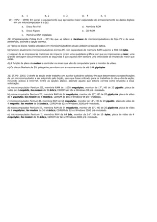 a. 1 b. 2 c. 3 d. 4 e. 5
19) (MPU – 1999) Em geral, o equipamento que apresenta maior capacidade de armazenamento de dados digitais
em um microcomputador é o (a):
a. Disco flexível d. Memória ROM
b. Disco Rígido e. CD-ROM
c. Memória RAM instalada
20) (Papiloscopista Polícia Civil – DF) No que se refere a hardware de microcomputadores do tipo PC e de seus
periféricos, assinale a opção correta.
a) Todos os discos rígidos utilizados em microcomputadores atuais utilizam gravação óptica.
b) Existem atualmente microcomputadores do tipo PC com capacidade de memória RAM superior a 500 mil bytes.
c) Apesar de as impressoras matriciais de impacto terem uma qualidade gráfica pior que as impressoras a laser, uma
grande vantagem das primeiras sobre as segundas é que aquelas têm sempre uma velocidade de impressão maior que
estas.
d) A função da placa de modem é controlar os sinais que vão do computador para o monitor de vídeo.
e) Os discos flexíveis de 3½ polegadas permitem um armazenamento de até 144 gigabytes.
21) (TJPE- 2001) O chefe da seção onde trabalha um auxiliar judiciário solicitou-lhe que descrevesse as especificações
de um microcomputador a ser adquirido pelo órgão, para que fosse utilizado para os trabalhos do dia-a-dia da seção,
incluindo acesso à Internet. Entre as opções abaixo, assinale aquela que estaria correta como resposta a essa
solicitação.
a) microcomputador Pentium III, memória RAM de 1.028 megabytes, monitor de 17”, HD de 20 gigabits, placa de
vídeo de 4 megabits, fax modem de 56 bits/s, CDROM de 10x e Windows 98 pré–instalado.
b) microcomputador Pentium III, memória RAM de 64 megabytes, monitor de 17”, HD de 20 gigabytes, placa de vídeo
de 4 gigabytes, fax modem de 8 kilobits/s, CDROM de 10x e Windows 98 pré–instalado.
c) microcomputador Pentium II, memória RAM de 64 megabytes, monitor de 14”, HD de 20 gigabits, placa de vídeo de
4 megabits, fax modem de 56 bytes/s, CDROM de 52x e Windows 2000 pré–instalado.
d) microcomputador Pentium III, memória RAM de 64 megabytes, monitor de 17”, HD de 20 gigabytes, placa de vídeo
de 4 megabytes, fax modem de 56 kilobits/s, CDROM de 52x e Windows 2000 pré–instalado.
e) microcomputador Pentium II, memória RAM de 64 bits, monitor de 14”, HD de 10 bytes, placa de vídeo de 4
megabytes, fax modem de 56 bits/s, CDROM de 52x e Windows 2000 pré–instalado.
 