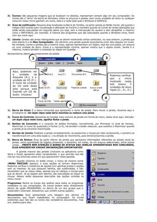 3) Ícones: São pequenas imagens que se localizam no desktop, representam sempre algo em seu computador. Os
ícones são a “alma” da teoria do Windows, todos os arquivos e pastas, bem como unidades de disco ou qualquer
coisa em nosso micro ganham um ícone, esta e a razão pela qual o Windows é GRÁFICO.
4) Área de notificação: Pequena área localizada na Barra de Tarefas, na parte oposta ao Botão Iniciar, ela guarda o
relógio (fácil acesso para visualização e alteração do horário) e também guarda os ícones de certas aplicações que
estão sendo executadas em segundo plano (ou seja, sem a intervenção do usuário e sem atrapalhar o mesmo)
como o ANTIVIRUS, por exemplo. A maioria dos programas que são executados quando o Windows inicia, ficam
com seu ícone aqui.
5) Janela: Janelas são áreas retangulares que se abrem mostrando certos conteúdos, no caso anterior, a janela que
está aberta é a do Meu Computador, nós abrimos uma janela quando executamos (com dois cliques) um ícone.
Na verdade, ícones e janelas são a mesma coisa, apenas representam um objeto, seja ele uma pasta, um arquivo
ou uma unidade de disco. Ícone é a representação mínima, apenas mostra que o objeto existe, Janela é a
máxima, mostra também o conteúdo do objeto em questão.
Apresentamos abaixo os componentes da janela:
1) Barra de título: É a barra horizontal que apresenta o nome da janela. Para mover a janela, clicamos aqui e
arrastamo-la. Um duplo clique nesta barra maximiza ou restaura uma janela.
2) Ícone de Controle: Apresenta as funções mais comuns da janela em forma de menu, basta clicar aqui. Atenção:
um duplo clique neste ícone, significa fechar a janela.
3) Botões de Comando: é o conjunto de botões formados, normalmente, por Minimizar (o sinal de menos),
Maximizar (o ícone do quadrado) e Fechar (o X), há também o botão restaurar, que substitui o Maximizar quando
a janela já se encontra maximizada.
4) Bordas da Janela: Rodeiam a janela completamente, se passarmos o mouse por este componente, o ponteiro se
transformará em uma seta dupla (↔) na direção do movimento, para dimensionarmos a janela.
5) Barra de Status: Área da parte inferior da janela que apresenta informações referentes ao estado atual da
janela, como quantidade de objetos presentes, o tamanho, em bytes, de um arquivo selecionado, entre outras
coisas... PRESTE BEM ATENÇÃO À BARRA DE STATUS DAS JANELAS APRESENTADAS NOS CONCURSOS,
ELAS APRESENTAM VÁRIAS INFORMAÇÕES IMPORTANTES!
A grande maioria das janelas (inclusive os aplicativos como
Word e Excel) apresenta estes componentes, o que permite -nos não
cita-los nas próximas vezes em que aparecerem nesta apostila.
Quando clicamos no botão iniciar, o menu de mesmo nome
(MENU INICIAR) aparece, e suas opções se tornam disponíveis.
Podemos verificar a existência de opções com setinhas pretas e opções
sem as mesmas: As que possuem setinha, são subdivididas, e não
necessitam que se clique nelas, apenas que se coloque o mouse para
que se abram. Já as opções sem setinha, são executadas ao clique no
mouse. Abaixo estão pequenas descrições das opções contidas no
menu iniciar:
Programas: Reúne os ícones dos atalhos para todos os programas
instalados no seu computador, Os ícones podem estar diretamente
dentro da opção PROGRAMAS, ou dentro de um dos grupos que o
subdividem (exemplo: Acessórios, que contém outras opções).
Documentos: Será apresentada uma listagem dos últimos 15
documentos que foram trabalhados no computador. Os ícones
existentes aqui não são os ícones dos verdadeiros documentos, mas
sim, atalhos para eles.
1
2 3
4
5
Podemos verificar
que o micro
mostrado nesta
tela possui 3
unidades de disco
rígido (C:, D:, E:)
Aqui, podemos ver
a unidade de
disquete (A:), e a
unidade de CD (F:).
O ícone da unidade
de CD está deste
jeito porque está
inserido um CD de
áudio (música)
 