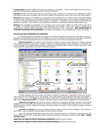 Configurações: Apresenta opções referentes aos ajustes do computador, é dentro desta opção que encontramos o
Painel de Controle, que é a grande central de controle do Windows.
Localizar: Perdeu um arquivo que não sabe onde salvou? Quer encontrá-lo ou encontrar um computador na rede?
Esta opção nos dá todos os subsídios para encontrar qualquer informação em nosso micro (mas se ela existir, lógico).
Executar: Quer executar um programa que não possua um ícone definido ou um atalho no menu Programas? Solicite
a opção Executar e digite aqui o nome para encontrar o arquivo que deseja executar. Por exemplo, queremos executar
um arquivo chamado SETUP.EXE que está localizado na unidade D: (CD-ROM), devemos digitar D:SETUP.EXE e o
Windows o executará... Para instalar novos programas na máquina, normalmente utilizamos este procedimento.
Desligar: Para se desligar o computador com o Windows não se deve “meter o dedão” no botão da força, não. Deve-
se solicitar ao Sistema Operacional que esteja preparado para desligar, vindo nesta opção e confirmando o
procedimento. Somente após a confirmação do Sistema Operacional, com a mensagem: SEU COMPUTADOR JÁ
PODE SER DESLIGADO COM SEGURANÇA é que podemos prosseguir com o desligamento do mesmo da energia.
APLICATIVOS QUE ACOMPANHAM O WINDOWS
O Sistema operacional Windows traz consigo uma série de aplicativos interessantes, que valem a pena ser
estudados, principalmente por serem muito exigidos em concursos. O primeiro programa a ser estudado é o Windows
Explorer, responsável pelo gerenciamento do conteúdo dos discos, bem como de suas pastas e arquivos.
Windows Explorer é o programa que acompanha o windows e tem por função gerenciar os objetos gravados
nas unidades de disco, ou seja, todo e qualquer arquivo que esteja gravado em seu computador e toda pasta que
exista nele pode ser vista pelo Windows Explorer. Dotado de uma interface fácil e intuitiva, pode-se aprender a usá-lo
muito facilmente, segue abaixo uma “foto” do Windows Explorer.
No lado esquerdo, vê-se um painel, com todas as pastas do computador, organizado na forma de “árvore”,
com a hierarquia bem definida, vê-se, por exemplo, que a pasta arquivos de programas está dentro da Unidade C:
(ícone do disco, com o nome João). No painel direito (o maior) vê-se o conteúdo da pasta que estiver selecionada, no
caso, a pasta Meus Documentos. Para acessar o Windows Explorer, acione Iniciar / Programas / Windows Explorer.
Copiando um Arquivo: Para copiar um arquivo, selecione-o no painel do conteúdo e arraste -o para a pasta
de destino com a tecla CTRL pressionada. Você verá que o mouse será substituído por uma seta com um sinal de +
(adição) durante o arrasto. Depois do processo, haverá duas cópias do arquivo, uma na pasta de origem e outra na
pasta de destino.
Movendo um Arquivo: De maneira análoga à anterior, clique e arraste o arquivo desejado, mas pressione a
tecla SHIFT, o arquivo deixará o local de origem e ficará no local de destino.
Nas duas maneiras apresentadas acima para copiar ou mover arquivos, é necessário o pressionamento das
teclas citadas, correto? Não! (você pode arrastar o arquivo desejado sem pressionar nenhuma tecla). Mas... (preste
atenção a isso)
ARRASTAR UM ARQUIVO ENTRE UNIDADES DIFERENTES: Significa Copiar o arquivo
ARRASTAR UM ARQUIVO ENTRE PASTAS DA MESMA UNIDADE: Significa Mover o arquivo
Painel do conteúdo
Painel das pastas
 