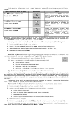 Ainda podemos utilizar, para mover e copiar arquivos e pastas, três comandos presentes no Windows
Explorer:
Menu / Comando - Tecla de atalho Ferramenta Função
Menu Editar / Comando Recortar
Tecla de Atalho: CTRL+X
Inicia o processo para MOVER um ou mais
arquivos selecionados. Basta selecionar
o(s) arquivo(s) e então acionar este
comando.
Menu Editar / Comando Copiar
Tecla de Atalho: CTRL+C
Inicia o processo para COPIAR um ou mais
arquivos selecionados. É acionado da
mesma maneira que o comando
Recortar.
Menu Editar / Comando Colar
Tecla de Atalho: CTRL+V
Finaliza os processos iniciados pelos
comandos anteriores. Ou seja, para um
MOVER ou COPIAR arquivos é necessário
acionar o comando inicial, e,
posteriormente, acionar o comando
COLAR.
OBS: Esses três comandos funcionam em conjunto, ou seja, o comando COPIAR não irá, efetivamente, realizar nada
se você não acionar o comando COLAR. Da mesma forma, só se executa o comando de MOVER um arquivo se você
acionar RECORTAR e depois, na pasta certa, acionar o comando COLAR.
Ou seja, para que você memorize bem, e não caia em armadilhas das provas, a seqüência é a seguinte:
1) Selecione o objeto que se deseja mover ou copiar;
2) Acione o comando Recortar ou o comando Copiar (dependendo do seu objetivo);
3) Selecione o local de destino (ou seja, o diretório para onde o objeto – ou cópia – vai);
4) Finalmente, acione o comando Colar.
Excluindo um Arquivo: Também existe um “passo a passo” de como excluir um arquivo ou uma pasta. Siga-
o corretamente para não escorregar nas questões mais “fingidas”. São apenas 3 passos:
1) Selecione o objeto desejado (ou, no caso, indesejado, não é?);
2) Acione o comando para a exclusão (existem 4 maneiras de acioná-lo):
a. Acionar Arquivo / Excluir;
b. Clicar no botão Excluir (mostrado ao lado);
c. Pressionar a tecla DELETE, no teclado;
d. Clicar com o botão direito e acionar Excluir, no menu que se apresenta.
3) Confirme a exclusão (o Windows perguntará se você realmente tem certeza).
Caso o arquivo excluído esteja numa unidade de Disco Rígido, o arquivo na verdade não será apagado, ele
será movido para uma pasta especial chamada LIXEIRA. A lixeira é uma pasta que guarda os arquivos que tentamos
apagar dos nossos discos rígidos. Esses arquivos ficam na lixeira até que nós os apaguemos de lá. Uma vez dentro da
lixeira, o arquivo pode ser recuperado para sua pasta de origem, ou pode ser apagado definitivamente (não tendo
mais volta).
Se o arquivo estiver dentro de uma unidade removível (disquete, por exemplo), o arquivo não tem direito de
ir para a lixeira, portanto, se apagado, não tem mais volta, é definitivo.
Renomeando um Arquivo: Para mudar o nome de um arquivo ou de uma pasta, siga os passos:
1) Selecione o objeto desejado (como se fosse necessário dizer);
2) Acione o comando que permitirá a inserção do novo nome (existem 4 maneiras)
a. Acionar Arquivo / Renomear;
b. Clicar no nome do objeto (apenas no nome, não no ícone em si);
c. Pressionar F2 no teclado;
d. Acionar a opção Renomear no menu resultante do botão direito do mouse.
3) Digite o novo nome do objeto;
4) Confirme a operação (ou pressionando ENTER, ou clicando com o mouse em qualquer local da janela);
Criando uma pasta: para criar uma pasta com o Windows Explorer, selecione o local onde a pasta será
criada, depois selecione, no menu ARQUIVO, a opção NOVO / PASTA.
 